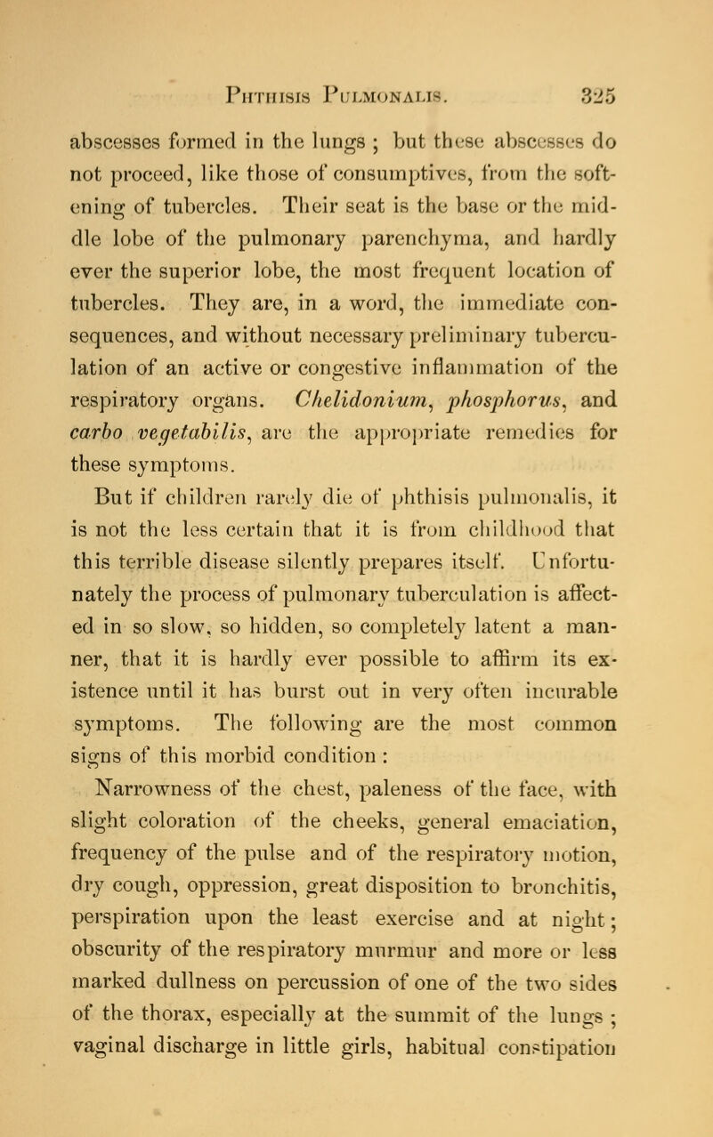 abscesses formed in the lungs ; but these abscess*- do not proceed, like those of consumptives, from the soft- ening of tubercles. Their seat is the base or the mid- dle lobe of the pulmonary parenchyma, and hardly ever the superior lobe, the most frequent location of tubercles. They are, in a word, the immediate con- sequences, and without necessary preliminary tubercu- lation of an active or congestive inflammation of the respiratory organs. Chelidonium, phosphorus, and carbo vegetabilis, are the appropriate remedies for these symptoms. But if children rarely die of phthisis pulmonalis, it is not the less certain that it is from childhood that this terrible disease silently prepares itself. Unfortu- nately the process of pulmonary tuberculation is affect- ed in so slow, so hidden, so completely latent a man- ner, that it is hardly ever possible to affirm its ex- istence until it has burst out in very often incurable symptoms. The following are the most common signs of this morbid condition : Narrowness of the chest, paleness of the face, with slight coloration of the cheeks, general emaciation, frequency of the pulse and of the respiratory motion, dry cough, oppression, great disposition to bronchitis, perspiration upon the least exercise and at night; obscurity of the respiratory murmur and more or less marked dullness on percussion of one of the two sides of the thorax, especially at the summit of the lungs ; vaginal discharge in little girls, habitual constipation