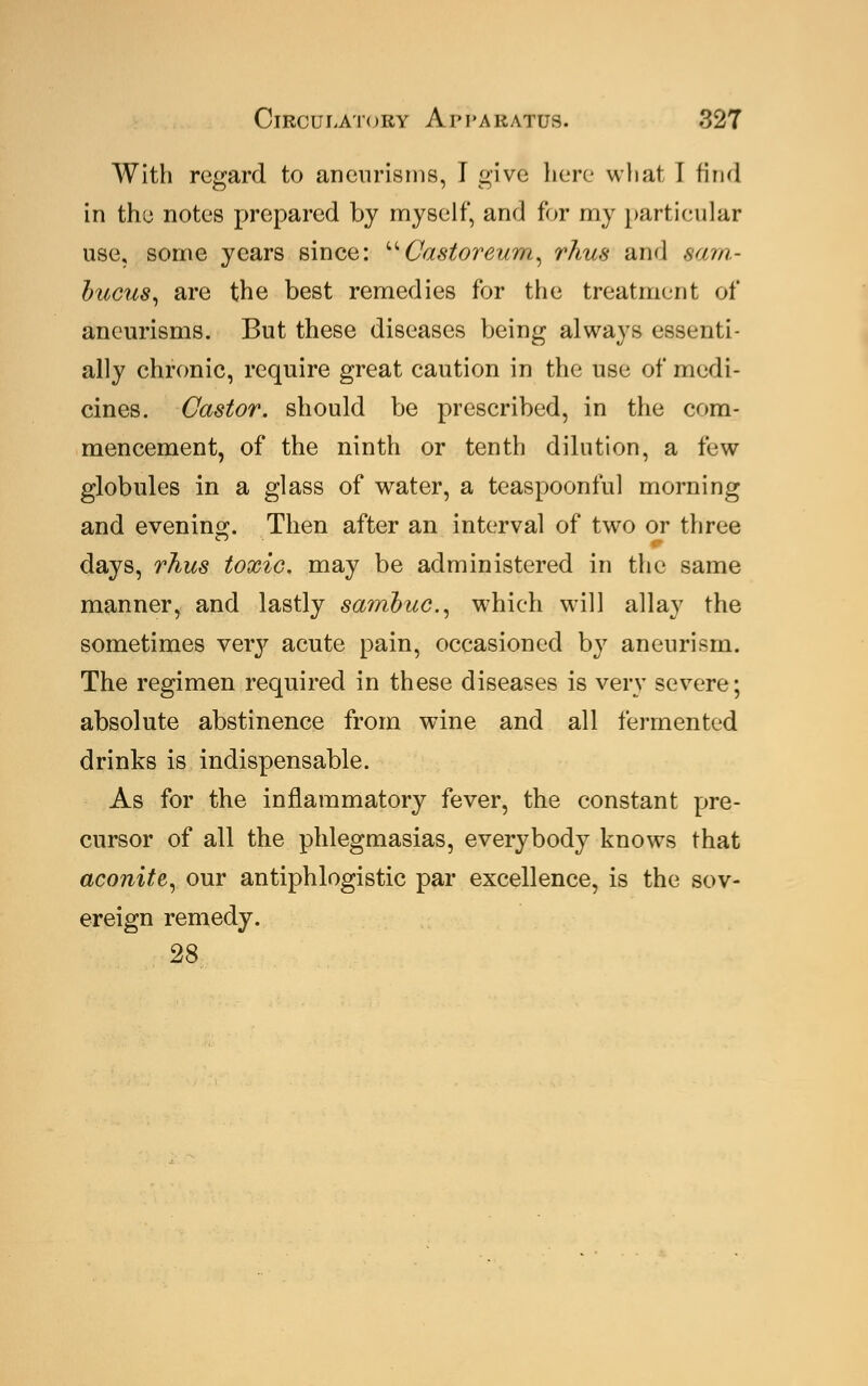 With regard to aneurisms, I give here what I find in tho notes prepared by myself, and for my particular use, some years since: Castor'eurn, rJius and earn- bucus, are the best remedies for the treatment of aneurisms. But these diseases being always essenti- ally chronic, require great caution in the use of medi- cines. Castor, should be prescribed, in the com- mencement, of the ninth or tenth dilution, a few globules in a glass of water, a teaspoonful morning and evening. Then after an interval of two or three days, rhus toxic, may be administered in the same manner, and lastly sambuc., which will allay the sometimes very acute pain, occasioned by aneurism. The regimen required in these diseases is very severe; absolute abstinence from wine and all fermented drinks is indispensable. As for the inflammatory fever, the constant pre- cursor of all the phlegmasias, everybody knows that aconite, our antiphlogistic par excellence, is the sov- ereign remedy. 28