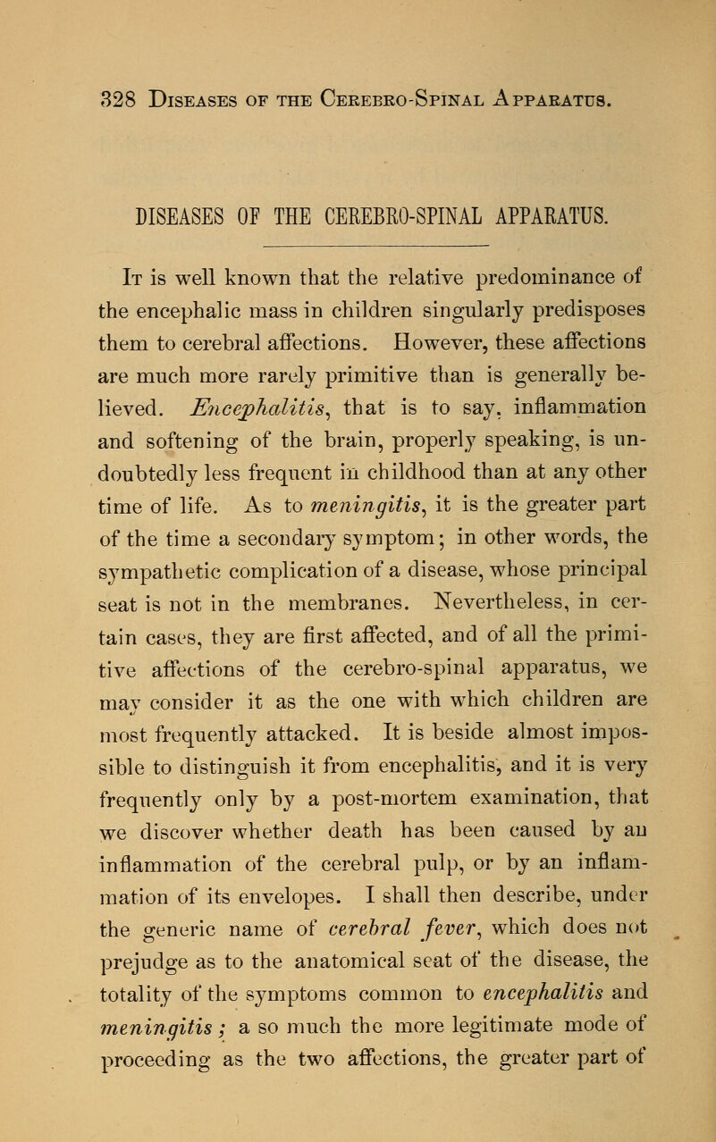 DISEASES OF THE CEREBROSPINAL APPARATUS. It is well known that the relative predominance of the encephalic mass in children singularly predisposes them to cerebral affections. However, these affections are much more rarely primitive than is generally be- lieved. Encephalitis, that is to say. inflammation and softening of the brain, properly speaking, is un- doubtedly less frequent in childhood than at any other time of life. As to meningitis, it is the greater part of the time a secondary symptom; in other words, the sympathetic complication of a disease, whose principal seat is not in the membranes. Nevertheless, in cer- tain cases, they are first affected, and of all the primi- tive affections of the cerebro-spinal apparatus, we may consider it as the one with which children are most frequently attacked. It is beside almost impos- sible to distinguish it from encephalitis, and it is very frequently only by a post-mortem examination, that we discover whether death has been caused by an inflammation of the cerebral pulp, or by an inflam- mation of its envelopes. I shall then describe, under the generic name of cerebral fever, which does not prejudge as to the anatomical seat of the disease, the totality of the symptoms common to encephalitis and meningitis; a so much the more legitimate mode of proceeding as the two affections, the greater part of
