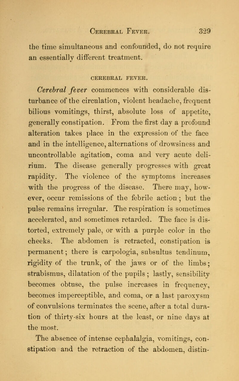 the time simultaneous and confounded, do not require an essentially different treatment. CEREBRAL FEVER. Cerebral fever commences with considerable dis- turbance of the circulation, violent headache, frequent bilious vomitings, thirst, absolute loss of appetite, generally constipation. From the first day a profound alteration takes place in the expression of the face and in the intelligence, alternations of drowsiness and uncontrollable agitation, coma and very acute deli- rium. The disease generally progresses with great rapidity. The violence of the symptoms increases with the progress of the disease. There may, how- ever, occur remissions of the febrile action ; but the pulse remains irregular. The respiration is sometimes accelerated, and sometimes retarded. The face is dis- torted, extremely pale, or with a purple color in the cheeks. The abdomen is retracted, constipation is permanent; there is carpologia, subsultus tendinum, rigidity of the trunk, of the jaws or of the limbs; strabismus, dilatation of the pupils; lastly, sensibility becomes obtuse, the pulse increases in frequenev. becomes imperceptible, and coma, or a last paroxysm of convulsions terminates the scene, after a total dura- tion of thirty-six hours at the least, or nine days at the most. The absence of intense cephalalgia, vomitings, con- stipation and the retraction of the abdomen, distin-
