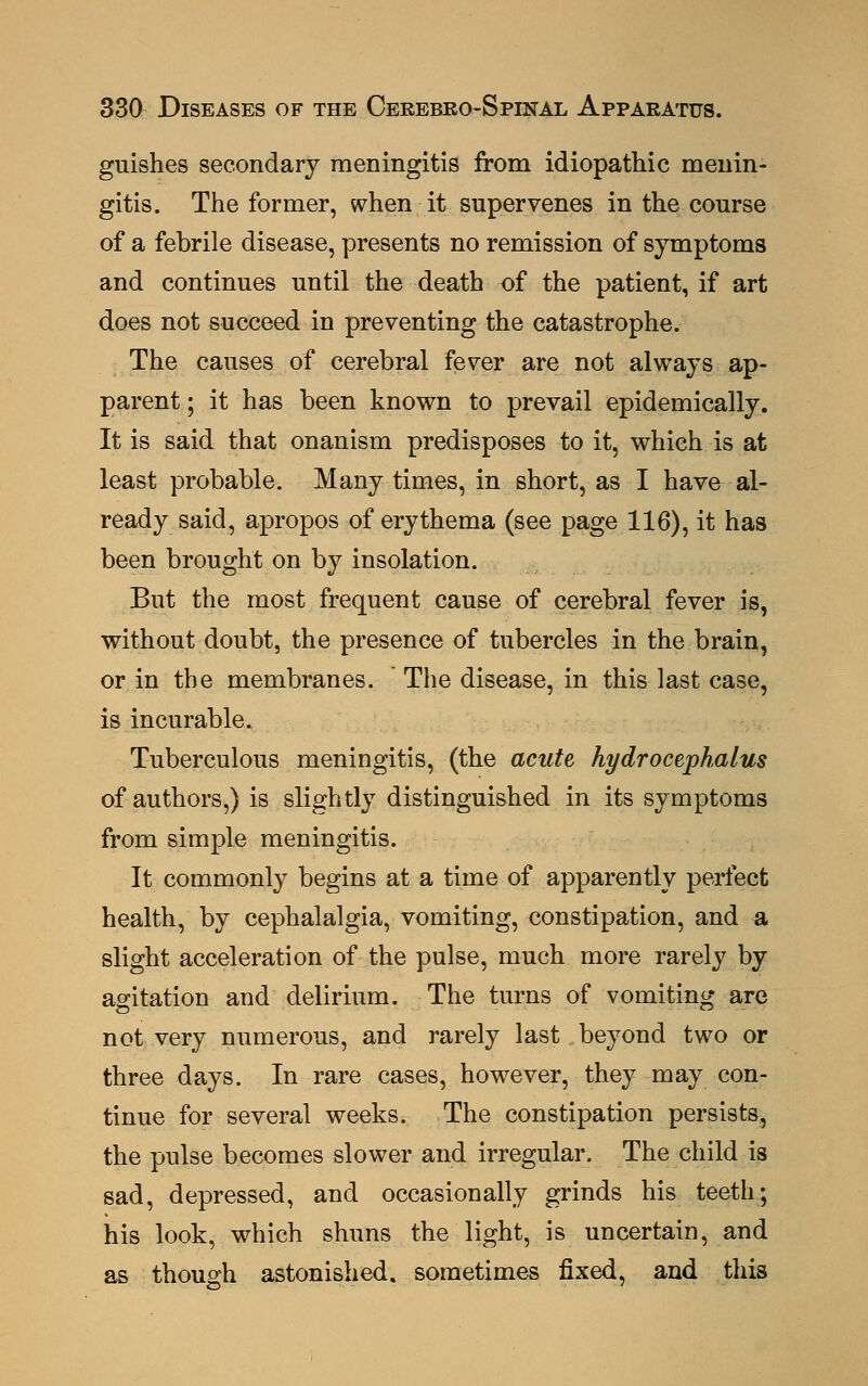 guishes secondary meningitis from idiopathic menin- gitis. The former, when it supervenes in the course of a febrile disease, presents no remission of symptoms and continues until the death of the patient, if art does not succeed in preventing the catastrophe. The causes of cerebral fever are not always ap- parent; it has been known to prevail epidemically. It is said that onanism predisposes to it, which is at least probable. Many times, in short, as I have al- ready said, apropos of erythema (see page 116), it has been brought on by insolation. But the most frequent cause of cerebral fever is, without doubt, the presence of tubercles in the brain, or in the membranes. The disease, in this last case, is incurable. Tuberculous meningitis, (the acute hydrocephalus of authors,) is slightly distinguished in its symptoms from simple meningitis. It commonly begins at a time of apparently perfect health, by cephalalgia, vomiting, constipation, and a slight acceleration of the pulse, much more rarely by agitation and delirium. The turns of vomiting are not very numerous, and rarely last beyond two or three days. In rare cases, however, they may con- tinue for several weeks. The constipation persists, the pulse becomes slower and irregular. The child is sad, depressed, and occasionally grinds his teeth; his look, which shuns the light, is uncertain, and as though astonished, sometimes fixed, and this