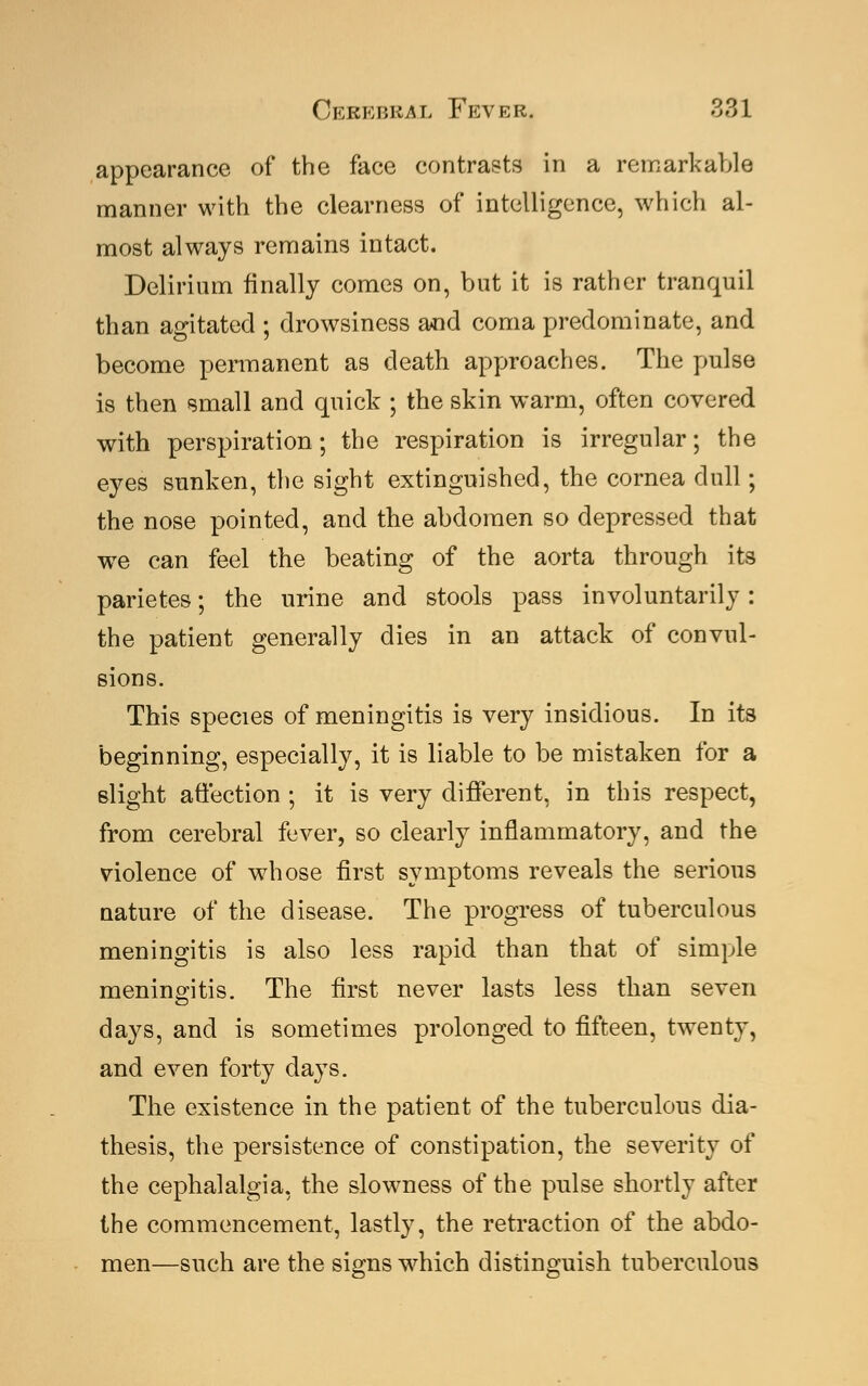 appearance of the face contrasts in a remarkable manner with the clearness of intelligence, which al- most always remains intact. Delirium finally comes on, but it is rather tranquil than agitated ; drowsiness and coma predominate, and become permanent as death approaches. The pulse is then small and quick ; the skin warm, often covered with perspiration; the respiration is irregular; the eyes sunken, the sight extinguished, the cornea dull; the nose pointed, and the abdomen so depressed that we can feel the beating of the aorta through its parietes; the urine and stools pass involuntarily: the patient generally dies in an attack of convul- sions. This species of meningitis is very insidious. In its beginning, especially, it is liable to be mistaken for a slight affection ; it is very different, in this respect, from cerebral fever, so clearly inflammatory, and the violence of whose first symptoms reveals the serious nature of the disease. The progress of tuberculous meningitis is also less rapid than that of simple meningitis. The first never lasts less than seven days, and is sometimes prolonged to fifteen, twenty, and even forty days. The existence in the patient of the tuberculous dia- thesis, the persistence of constipation, the severity of the cephalalgia, the slowness of the pulse shortly after the commencement, lastly, the retraction of the abdo- men—such are the signs which distinguish tuberculous