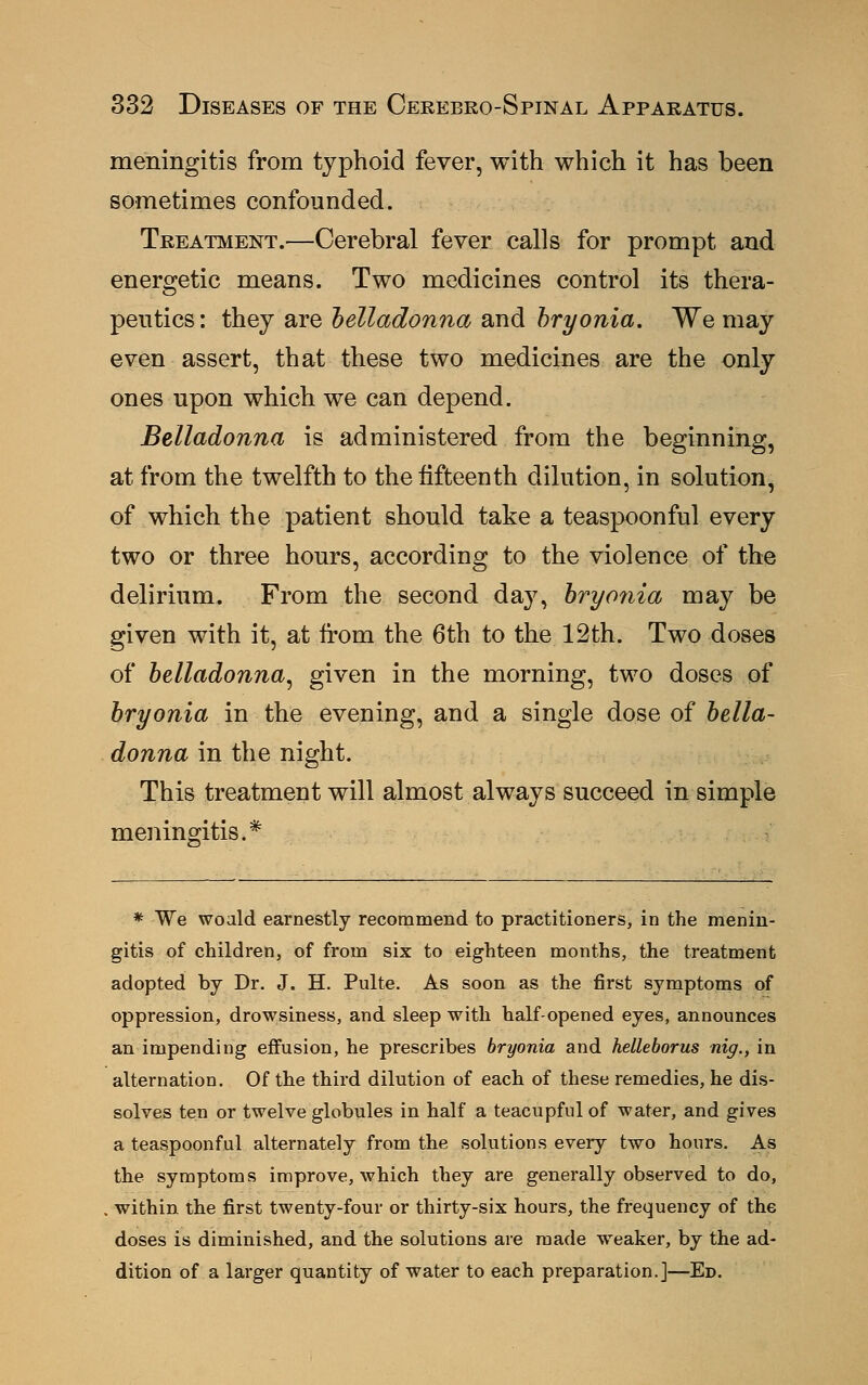 meningitis from typhoid fever, with which it has been sometimes confounded. Treatment.—Cerebral fever calls for prompt and energetic means. Two medicines control its thera- peutics: they axo, belladonna and bryonia. We may even assert, that these two medicines are the only ones upon which we can depend. Belladonna is administered from the beginning, at from the twelfth to the fifteenth dilution, in solution, of which the patient should take a teaspoonful every two or three hours, according to the violence of the delirium. From the second day, bryonia may be given with it, at from the 6th to the 12th. Two doses of belladonna, given in the morning, two doses of bryonia in the evening, and a single dose of bella- donna in the night. This treatment will almost always succeed in simple meningitis.* * We woald earnestly recommend to practitioners, in the menin- gitis of children, of from six to eighteen months, the treatment adopted by Dr. J. H. Pulte. As soon as the first symptoms of oppression, drowsiness, and sleep with half-opened eyes, announces an impending effusion, he prescribes bryonia and helleborus nig., in alternation. Of the third dilution of each of these remedies, he dis- solves ten or twelve globules in half a teacupful of water, and gives a teaspoonful alternately from the solutions every two hours. As the symptoms improve, which they are generally observed to do, . within the first twenty-four or thirty-six hours, the frequency of the doses is diminished, and the solutions are made weaker, by the ad- dition of a larger quantity of water to each preparation.]—Ed.