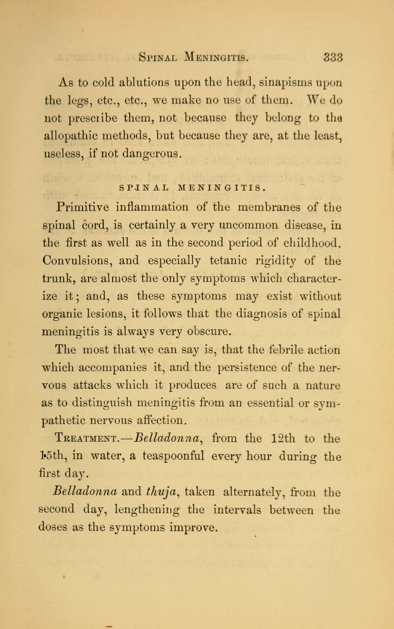 As to cold ablutions upon the head, sinapisms upon the legs, etc., etc., we make no use of them. We do not prescribe them, not because they belong to tho allopathic methods, but because they are, at the least, useless, if not dangerous. SPJNAL MENINGITIS. Primitive inflammation of the membranes of the spinal cord, is certainly a very uncommon disease, in the first as well as in the second period of childhood. Convulsions, and especially tetanic rigidity of the trunk, are almost the only symptoms which character- ize it; and, as these symptoms may exist without organic lesions, it follows that the diagnosis of spinal meningitis is always very obscure. The most that we can say is, that the febrile action which accompanies it, and the persistence of the ner- vous attacks which it produces are of such a nature as to distinguish meningitis from an essential or sym- pathetic nervous affection. Treatment.—Belladonna, from the 12th to the l*5th, in water, a teaspoonful every hour during the first day. Belladonna and thuja, taken alternately, from the second day, lengthening the intervals between the doses as the symptoms improve.