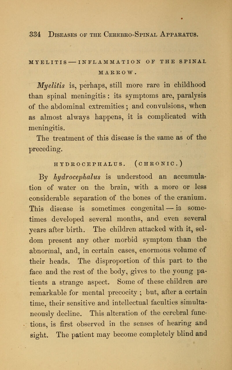 MYELITIS INFLAMMATION OF THE SPINAL MARROW. Myelitis is, perhaps, still more rare in childhood than spinal meningitis : its symptoms are, paralysis of the abdominal extremities ; and convulsions, when as almost always happens, it is complicated with meningitis. The treatment of this disease is the same as of the preceding. HYDROCEPHALUS. (CHRONIC.) By hydrocephalus is understood an accumula- tion of water on the brain, with a more or less considerable separation of the bones of the cranium. This disease is sometimes congenital — is some- times developed several months, and even several years after birth. The children attacked with it, sel- dom present any other morbid symptom than the abnormal, and, in certain cases, enormous volume of their heads. The disproportion of this part to the face and the rest of the body, gives to the young pa- tients a strange aspect. Some of these children are remarkable for mental precocity ; but, after a certain time, their sensitive and intellectual faculties simulta- neously decline. This alteration of the cerebral func- tions, is first observed in the senses of hearing and sight. The patient may become completely blind and