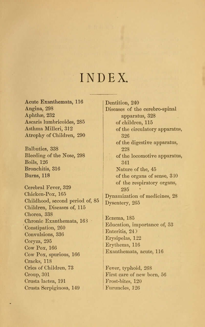INDEX. Acute Exanthemata, 116 Angina, 298 Aphthse, 232 Ascaris lumbricoides, 285 Asthma Milled, 312 Atrophy of Children, 290 Balbuties, 338 Bleeding of the Nose, 298 Boils, 126 Bronchitis, 316 Burns, 118 Cerebral Fever, 329 Chicken-Pox, 165 Childhood, second period of, 85 Children, Diseases of, 115 Chorea, 338 Chronic Exanthemata, 163 Constipation, 260 Convulsions, 336 Coryza, 295 Cow Pox, 166 Cow Pox, spurious, 166 Cracks, 118 Cries of Children, 73 Croup, 301 Crusta lactea, 191 Crusta Serpiginosa, 149 Dentition, 240 Diseases of the cerebro-spinal apparatus, 328 of children, 115 of the circulatory apparatus, 326 of the digestive apparatus, 228 of the locomotive apparatus, 341 Nature of the, 45 of the organs of sense, 310 of the respiratory organs, 295 Dynamization of medicines, 28 Dysentery, 265 Eczema, 185 Education, importance of, 53 Enteritis, 243 Erysipelas, 122 Erythema, 116 Exanthemata, acute, 116 Fever, typhoid, 268 First care of new born, 56 Frost-bites, 120 Furuncles, 126