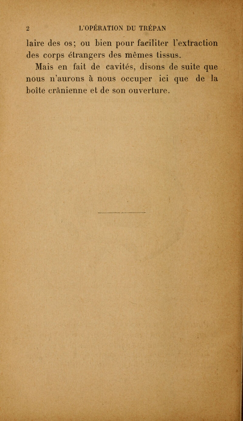 laire des os; ou bien pour faciliter l'extraction des corps étrangers des mêmes tissus. Mais en fait de cavités, disons de suite que nous n'aurons à nous occuper ici que de la boîte crânienne et de son ouverture.