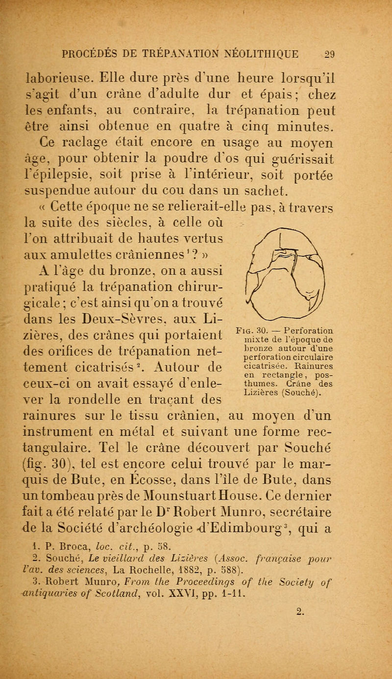 laborieuse. Elle dure près d'une heure lorsqu'il s'agit d'un crâne d'adulte dur et épais ; chez les enfants, au contraire, la trépanation peut être ainsi obtenue en quatre à cinq minutes. Ce raclage était encore en usage au moyen âge, pour obtenir la poudre d'os qui guérissait l'épilepsie, soit prise à l'intérieur, soit portée suspendue autour du cou dans un sachet. « Cette époque ne se relierait-elle pas, à travers la suite des siècles, à celle où l'on attribuait de hautes vertus aux amulettes crâniennes ' ? » A l'âge du bronze, on a aussi pratiqué la trépanation chirur- gicale ; c'est ainsi qu'on a trouvé dans les Deux-Sèvres, aux Li- ^x«^^ A^n /-.i.A-r-./A- miî rvAi.Inln,-,! Fig. 30. — Perforation zieres, des crânes qui portaient mixte de répoquede des orifices de trépanation net- ^tfonc^aTe tement cicatrisés2. Autour de cicatrisée. Ramures en rectangle, pos- CeUX-Cl OU avait essayé d eille- thumes. Crâne des -, in i ii Lizières (Souche). ver la rondelle en traçant des rainures sur le tissu crânien, au moyen d'un instrument en métal et suivant une forme rec- tangulaire. Tel le crâne découvert par Souche (fig. 30), tel est encore celui trouvé par le mar- quis de Bute, en Ecosse, dans l'île de Bute, dans un tombeau près de Mounstuartïïouse. Ce dernier fait a été relaté par le Dr Robert Munro, secrétaire de la Société d'archéologie-d'Edimbourg3, qui a 1. P. Broca, loc. cit., p. 58. 2. Souche, Le vieillard des Lizières (Assoc. française pour l'av. des sciences, La Rochelle, 1882, p. 588). 3. Robert Munro, From the Proceedings of tke Society of antiquaries of Scotland, vol. XXVI, pp. 1-11. 2.