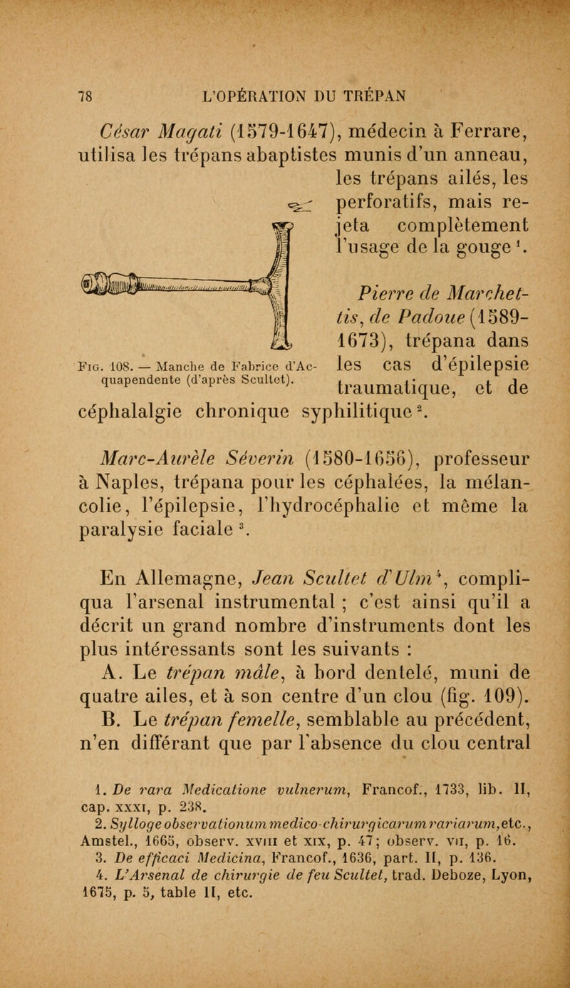 César Magati (1579-1647), médecin à Ferrare, utilisa les trépans abaptistes munis d'un anneau, les trépans ailés, les «g.- perforatifs, mais re- jeta complètement l'usage de la gouge ». Pierre de Marchet- tis, de Padoue (1589- 1673), trépana dans les cas d'épilepsie traumatique, et de céphalalgie chronique syphilitiques. Fig. 108. — Manche de Fabrice d'Ac quapendente (d'après Scullet). Marc-Aurèle Séverin (1580-1656), professeur à Naples, trépana pour les céphalées, la mélan- colie, l'épilepsie, l'hydrocéphalie et môme la paralysie faciale 3. En Allemagne, Jean Scultet d'Ul?n\ compli- qua l'arsenal instrumental ; c'est ainsi qu'il a décrit un grand nombre d'instruments dont les plus intéressants sont les suivants : A. Le trépan mâle, à bord dentelé, muni de quatre ailes, et à son centre d'un clou (fig. 109). B. Le trépan femelle, semblable au précédent, n'en différant que par l'absence du clou central 1. De rara Medicatione vulnerum, Francof., 1733, lib. II, cap. xxxi, p. 238. 2. Syllogeobservationiimmedico-chiimrgicariimrariarum,ç,ic,., Arnstel., 1665, observ. xvm et xix, p. 47; observ. vu, p. 16. 3. De efjicaci Medicina, Francof., 1636, part. II, p. 136. 4. L'Arsenal de chirurgie de feu Scultet, trad. Deboze, Lyon, 1675, p. 5, table II, etc.