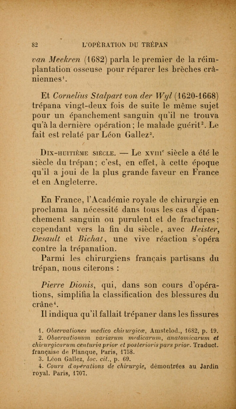 van Meekren (1682) parla le premier de la réim- plantation osseuse pour réparer les brèches crâ- niennes1. Et Cornélius Stalpart von der Wyl (1620-1668) trépana vingt-deux fois de suite le même sujet pour un épanchement sanguin qu'il ne trouva qu'à la dernière opération; le malade guérit2. Le fait est relaté par Léon Gallez3. Dix-huitième siècle. — Le xvme siècle a été le siècle du trépan; c'est, en effet, à cette époque qu'il a joui de la plus grande faveur en France et en Angleterre. En France, l'Académie royale de chirurgie en proclama la nécessité dans tous les cas d'épan- chement sanguin ou purulent et de fractures; cependant vers la fin du siècle, avec Heister, Desault et Bichat, une vive réaction s'opéra contre la trépanation. Parmi les chirurgiens français partisans du trépan, nous citerons : Pierre Dionis, qui, dans son cours d'opéra- tions, simplifia la classification des blessures du crâne4. Il indiqua qu'il fallait trépaner dans les fissures 1. Ohservaliones medico chbitrgicœ, Amstelod., 1682, p. 19. 2. Observatiomnn variarum mcdicarum, analomicarum et chirurgicarum centuria prior et posteriorisjiars prior. Traduct. française de Planque, Paris, 1158. 3. Léon Gallez, loc. cit., p. 69. 4. Cours d'opérations de chirurgie, démontrées au Jardin royal. Paris, 1707.