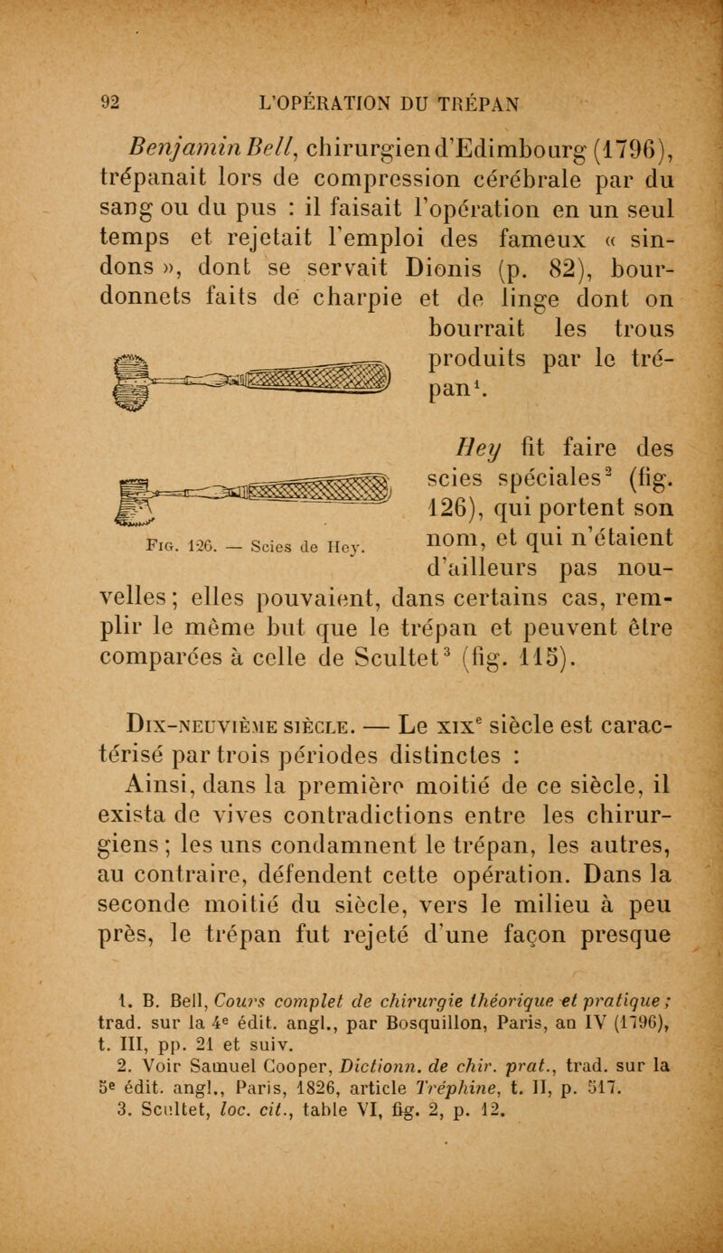 Benjamin Bell, chirurgien d'Edimbourg (1796), trépanait lors de compression cérébrale par du sang ou du pus : il faisait l'opération en un seul temps et rejetait l'emploi des fameux « sin- dons », dont se servait Dionis (p. 82), bour- donnets faits de charpie et de linge dont on bourrait les trous ^^ produits par le tré- '^é& pan1. Hey fît faire des scies spéciales2 (fig. 126), qui portent son nom, et qui n'étaient d'ailleurs pas nou- velles; elles pouvaient, dans certains cas, rem- plir le même but que le trépan et peuvent être comparées à celle de Scultet3 (fig. 115). Scies de Hey. Dix-neuvième siècle. — Le xixe siècle est carac- térisé par trois périodes distinctes : Ainsi, clans la première moitié de ce siècle, il exista de vives contradictions entre les chirur- giens ; les uns condamnent le trépan, les autres, au contraire, défendent cette opération. Dans la seconde moitié du siècle, vers le milieu à peu près, le trépan fut rejeté d'une façon presque 1. B. Bell, Cours complet de chirurgie théorique et pratique ; trad. sur la 4e édit. angl., par Bosquillon, Paris, an IV (1196), t. III, pp. 21 et suiv. 2. Voir Samuel Cooper, Dictionn. de chir. prat., trad. sur la 5e édit. angl., Paris, 1826, article Tréphine, t. II, p. 517. 3. Scultet, loc. cit., table VI, fig. 2, p. 12.