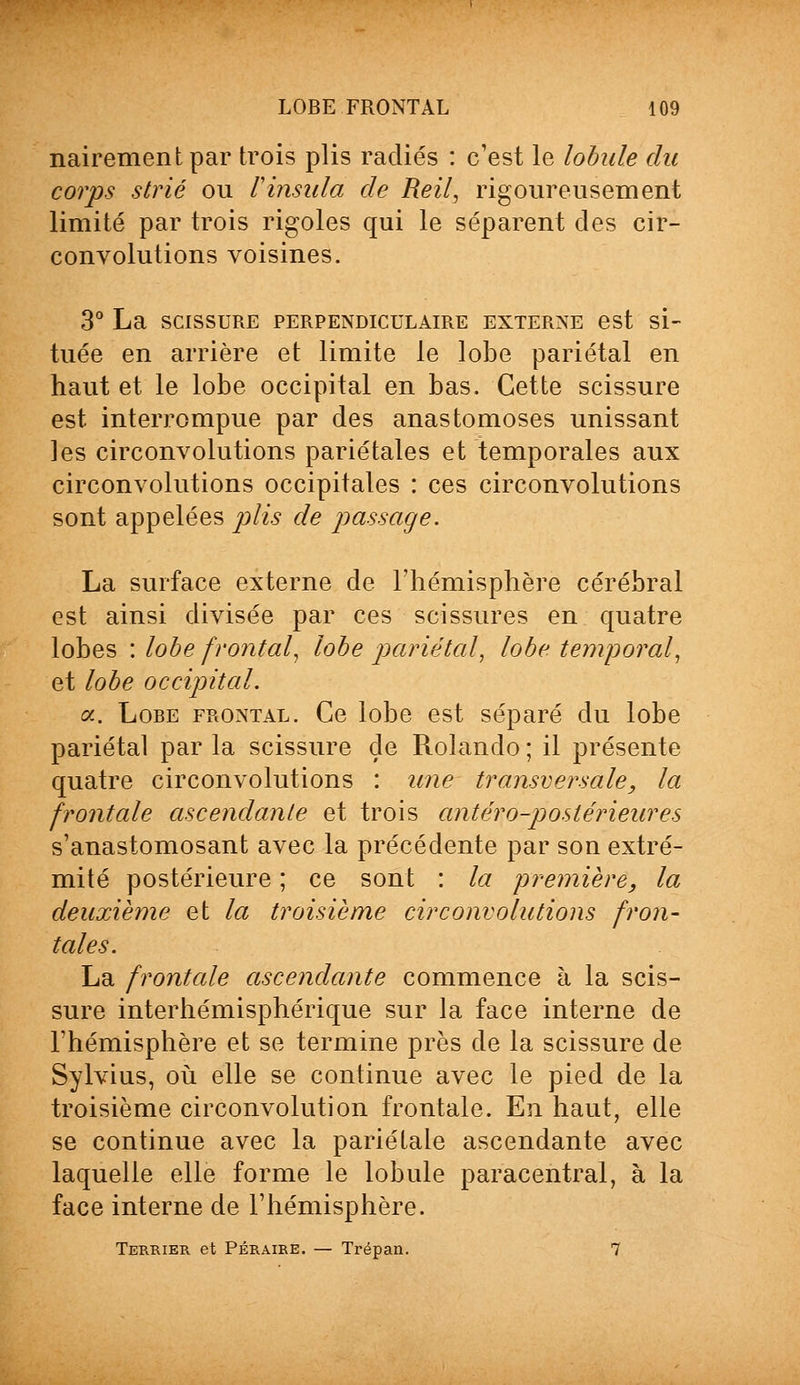 nairement par trois plis radiés : c'est le lobule du corps strié ou Vinsula de Reil, rigoureusement limité par trois rigoles qui le séparent des cir- convolutions voisines. 3° La scissure perpendiculaire externe est si- tuée en arrière et limite le lobe pariétal en haut et le lobe occipital en bas. Cette scissure est interrompue par des anastomoses unissant les circonvolutions pariétales et temporales aux circonvolutions occipitales : ces circonvolutions sont appelées plis de passage. La surface externe de l'hémisphère cérébral est ainsi divisée par ces scissures en quatre lobes : lobe frontal, lobe pariétal, lobe temporal, et lobe occipital. a. Lobe frontal. Ce lobe est séparé du lobe pariétal par la scissure de Rolando ; il présente quatre circonvolutions : une transversale, la frontale ascendante et trois antéro-postérieures s'anastomosant avec la précédente par son extré- mité postérieure ; ce sont : la première, la deuxième et la troisième circonvolutions fron- tales. La frontale ascendante commence à la scis- sure interhémisphérique sur la face interne de l'hémisphère et se termine près de la scissure de Sylvius, où elle se continue avec le pied de la troisième circonvolution frontale. En haut, elle se continue avec la pariétale ascendante avec laquelle elle forme le lobule paracentral, à la face interne de l'hémisphère. Terrier et Péraire. — Trépan. 7