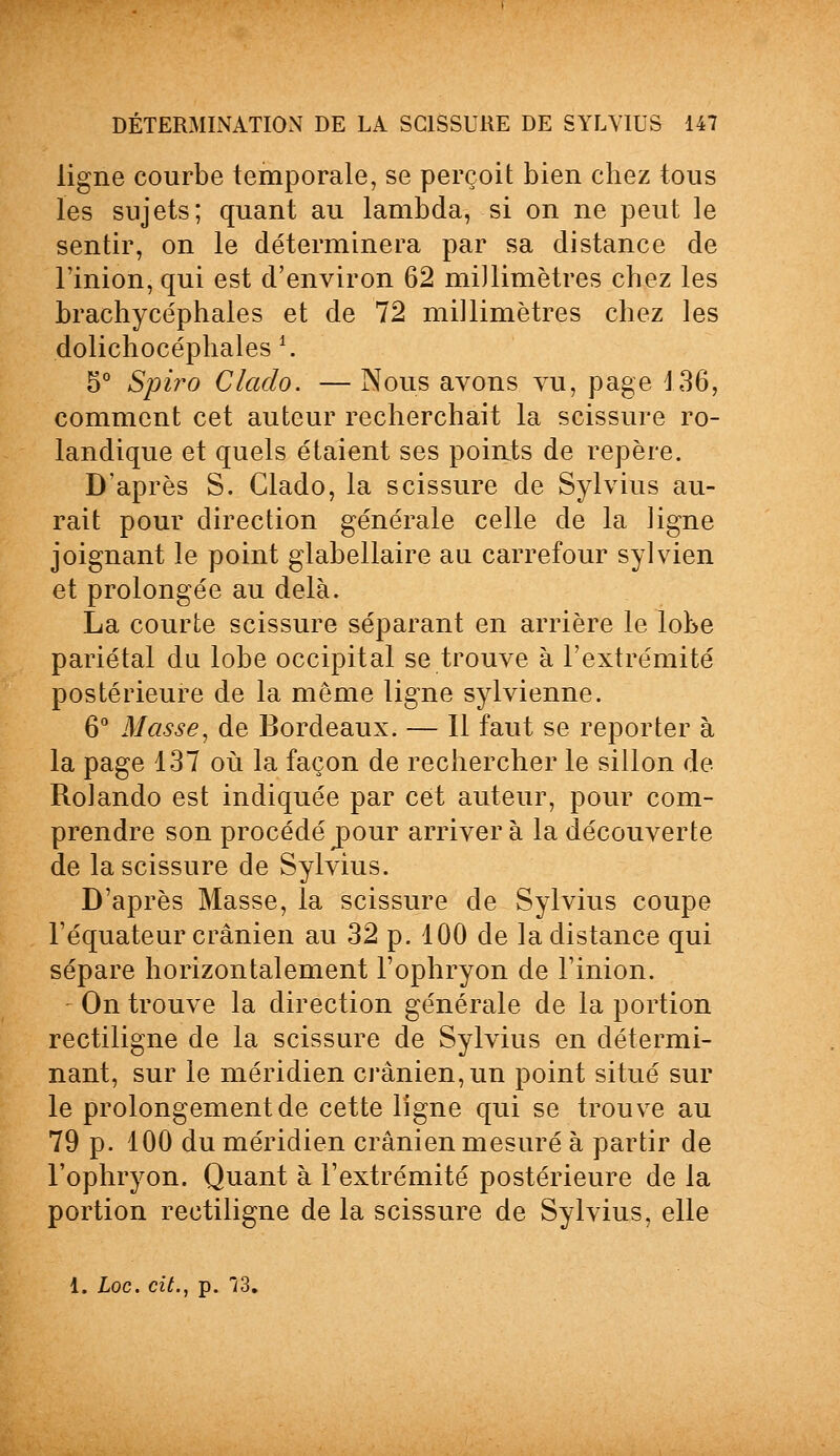 ligne courbe temporale, se perçoit bien chez tous les sujets; quant au lambda, si on ne peut le sentir, on le déterminera par sa distance de l'inion, qui est d'environ 62 millimètres chez les brachycéphales et de 72 millimètres chez les dolichocéphales \ 5° Spiro Clado. — Nous avons vu, page 136, comment cet auteur recherchait la scissure ro- landique et quels étaient ses points de repère. D'après S. Clado, la scissure de Sylvius au- rait pour direction générale celle de la ligne joignant le point glabellaire au carrefour sylvien et prolongée au delà. La courte scissure séparant en arrière le lobe pariétal du lobe occipital se trouve à l'extrémité postérieure de la même ligne sylvienne. 6° Masse, de Bordeaux. — 11 faut se reporter à la page 137 où la façon de rechercher le sillon de Rolando est indiquée par cet auteur, pour com- prendre son procédéj)our arrivera la découverte de la scissure de Sylvius. D'après Masse, la scissure de Sylvius coupe l'équateur crânien au 32 p. 100 de la distance qui sépare horizontalement l'ophryon de l'inion. On trouve la direction générale de la portion rectiligne de la scissure de Sylvius en détermi- nant, sur le méridien crânien, un point situé sur le prolongement de cette ligne qui se trouve au 79 p. 100 du méridien crânien mesuré à partir de l'ophryon. Quant à l'extrémité postérieure de la portion rectiligne de la scissure de Sylvius, elle