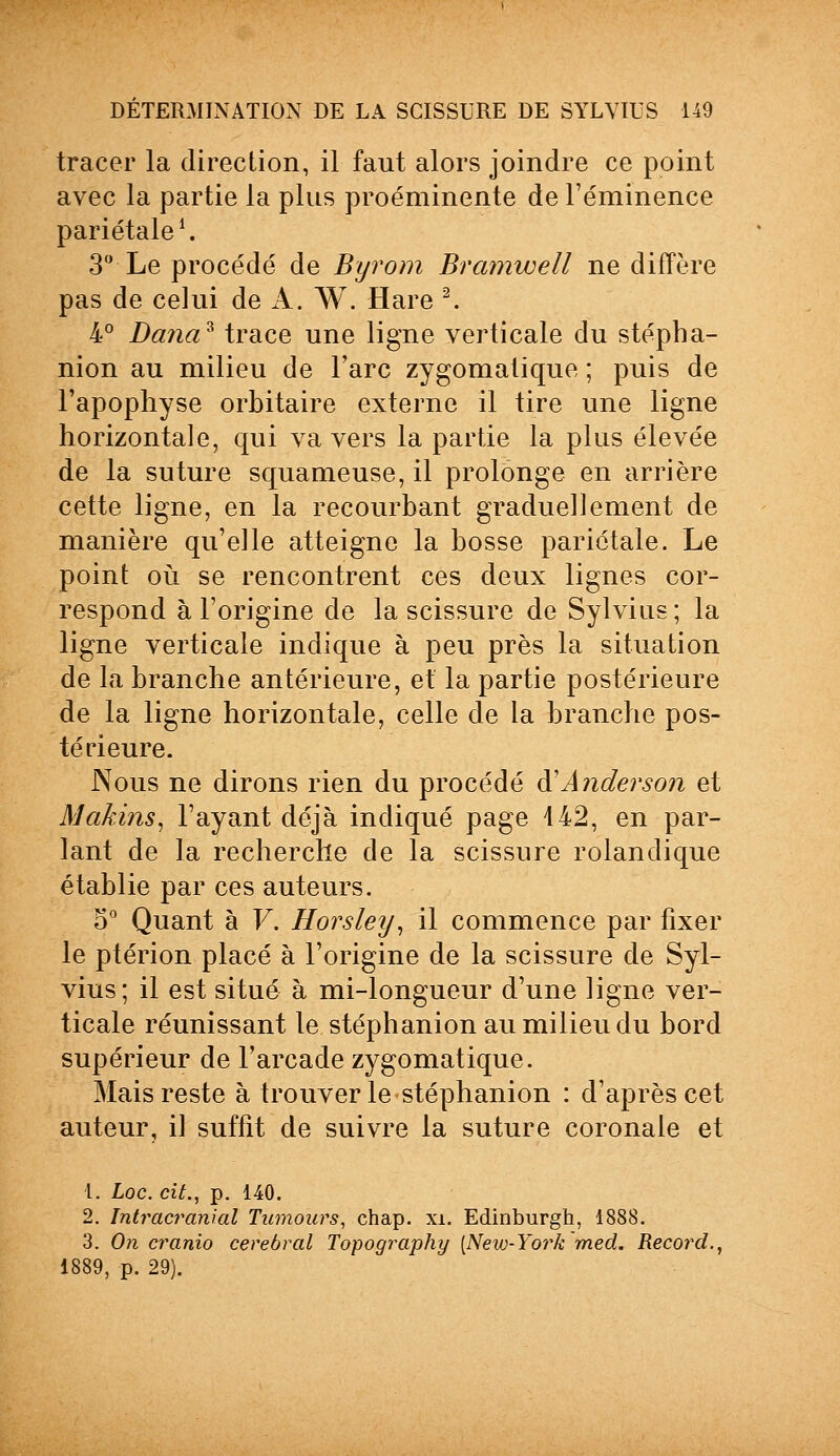 tracer la direction, il faut alors joindre ce point avec la partie la plus proéminente de Féminence pariétale1. 3° Le procédé de Byrom Bramwell ne diffère pas de celui de A. W. H are 2. 4° Dana* trace une ligne verticale du stépha- nion au milieu de l'arc zygomatique ; puis de l'apophyse orbitaire externe il tire une ligne horizontale, qui va vers la partie la plus élevée de la suture squameuse, il prolonge en arrière cette ligne, en la recourbant graduellement de manière qu'elle atteigne la bosse pariétale. Le point où se rencontrent ces deux lignes cor- respond à l'origine de la scissure de Sylvias ; la ligne verticale indique à peu près la situation de la branche antérieure, et la partie postérieure de la ligne horizontale, celle de la branche pos- térieure. Nous ne dirons rien du procédé à'Anderson et MakinSi l'ayant déjà indiqué page 442, en par- lant de la recherche de la scissure rolandique établie par ces auteurs. 5° Quant à V. Horsley, il commence par fixer le ptérion placé à l'origine de la scissure de Syl- vius; il est situé à mi-longueur d'une ligne ver- ticale réunissant le stéphanion au milieu du bord supérieur de l'arcade zygomatique. Mais reste à trouver le stéphanion : d'après cet auteur, il suffit de suivre la suture coronale et 1. Loc. cit., p. 140. 2. Intracranial Tumours, chap. xi. Edinburgh, 1888. 3. On cranio cérébral Topography [New-York med. Record., 1889, p. 29).