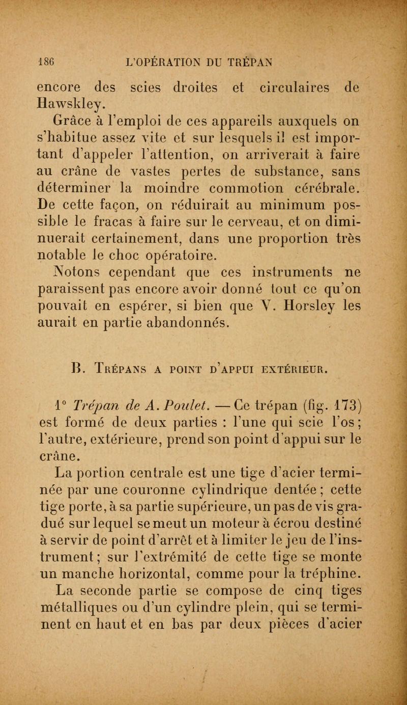 encore des scies droites et circulaires de Hawskley. Grâce à l'emploi de ces appareils auxquels on s'habitue assez vite et sur lesquels iï est impor- tant d'appeler l'attention, on arriverait à faire au crâne de vastes pertes de substance, sans déterminer la moindre commotion cérébrale. De cette façon, on réduirait au minimum pos- sible le fracas à faire sur le cerveau, et on dimi- nuerait certainement, dans une proportion très notable le choc opératoire. Notons cependant que ces instruments ne paraissent pas encore avoir donné tout ce qu'on pouvait en espérer, si bien que Y. Horsley les aurait en partie abandonnés. B. Trépans a point d'appui extérieur. 1° Trépan de A. Poulet. —Ce trépan (fig. 173) est formé de deux parties : l'une qui scie l'os ; l'autre, extérieure, prend son point d'appui sur le crâne. La portion centrale est une tige d'acier termi- née par une couronne cylindrique dentée ; cette tige porte, à sa partie supérieure, un pas de vis gra- dué sur lequel se meut un moteur à écrou destiné à servir de point d'arrêt et à limiter le jeu de l'ins- trument; sur l'extrémité de cette tige se monte un manche horizontal, comme pour la tréphine. La seconde partie se compose de cinq tiges métalliques ou d'un cylindre plein, qui se termi- nent en haut et en bas par deux pièces d'acier