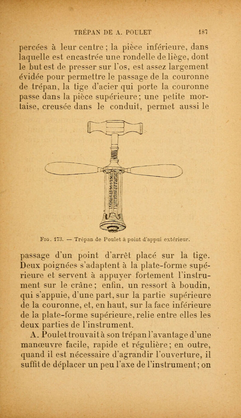 TREPAN DE A. POULET 181 percées à leur centre : la pièce inférieure, dans laquelle est encastrée une rondelle de liège, dont le but est de presser sur l'os, est assez largement évidée pour permettre le passage de la couronne de trépan, la tige d'acier qui porte la couronne passe dans la pièce supérieure : une petite mor- taise, creusée dans le conduit, permet aussi le Fig. 173. — Trépan de Poulet à point d'appui extérieur. passage d'un point d'arrêt placé sur la tige. Deux poignées s'adaptent à la plate-forme supé- rieure et servent à appuyer fortement l'instru- ment sur le crâne ; enfm. un ressort à boudin, qui s'appuie, d'une part, sur la partie supérieure de la couronne, et. en haut, sur la face inférieure de la plate-forme supérieure, relie entre elles les deux parties de l'instrument. A. Poulet trouvait à son trépan l'avantage d'une manœuvre facile, rapide et régulière; en outre, quand il est nécessaire d'agrandir l'ouverture, il suffit de déplacer un peu l'axe de l'instrument ; on