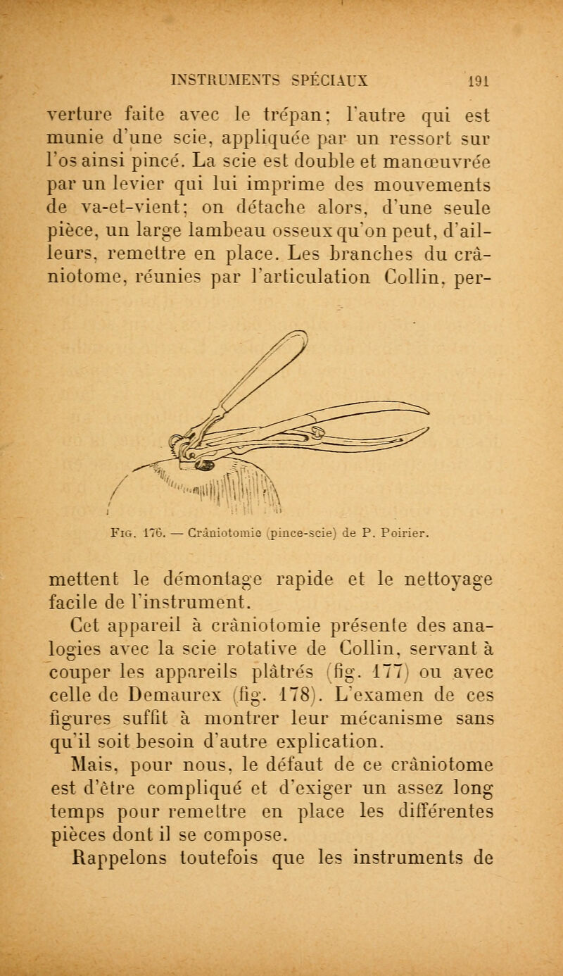 verture faite avec le trépan: l'autre qui est munie d'une scie, appliquée par un ressort sur l'os ainsi pincé. La scie est double et manœuvrée par un levier qui lui imprime des mouvements de va-et-vient: on détache alors, d'une seule pièce, un large lambeau osseux qu'on peut, d'ail- leurs, remettre en place. Les branches du crà- niotome, réunies par l'articulation Collin. per- ,/ ■ i FiG. 176. — Cràniotomie ipince-scie) de P. Poirier. mettent le démontage rapide et le nettoyage facile de l'instrument. Cet appareil à cràniotomie présente des ana- logies avec la scie rotative de Collin. servant à couper les appareils plâtrés fig. 177) ou avec celle de Demaurex (fig. 178). L'examen de ces figures suffit à montrer leur mécanisme sans qu'il soit besoin d'autre explication. Mais, pour nous, le défaut de ce cràniotome est d'être compliqué et d'exiger un assez long temps pour remettre en place les différentes pièces dont il se compose. Rappelons toutefois que les instruments de