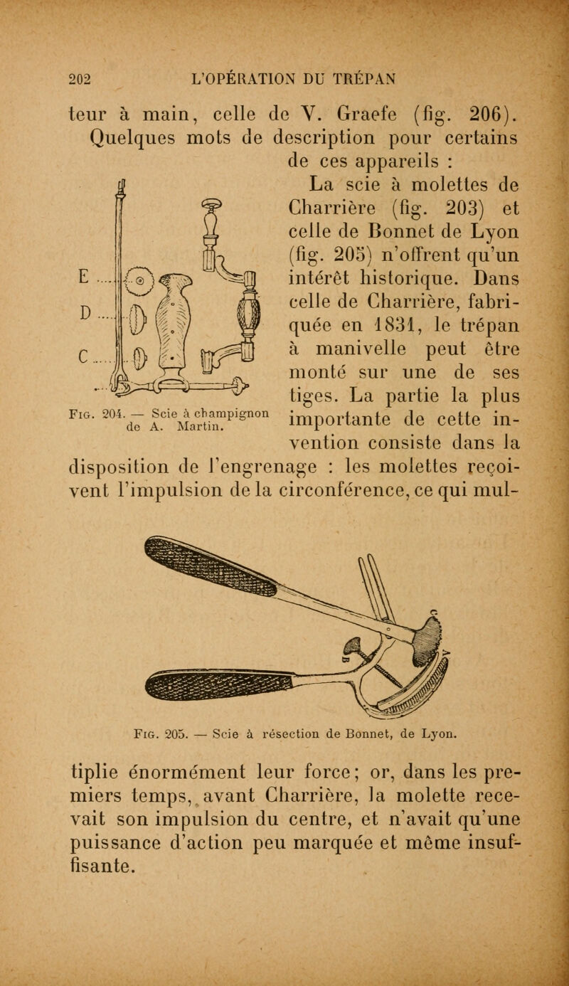 teur à main, celle de Y. Graefe (fig. 206). Quelques mots de description pour certains de ces appareils : La scie à molettes de Charrière (fig. 203) et celle de Bonnet de Lyon (fig. 205) n'offrent qu'un intérêt historique. Dans celle de Charrière, fabri- quée en 1831, le trépan à manivelle peut être monté sur une de ses tiges. La partie la plus importante de cette in- vention consiste dans la disposition de l'engrenage : les molettes reçoi- vent l'impulsion de la circonférence, ce qui mul- Fig. 204. — Scie à champignon de A. Martin. Fig. 205. — Scie à résection de Bonnet, de Lyon. tiplie énormément leur force; or, dans les pre- miers temps, avant Charrière, la molette rece- vait son impulsion du centre, et n'avait qu'une puissance d'action peu marquée et même insuf- fisante.