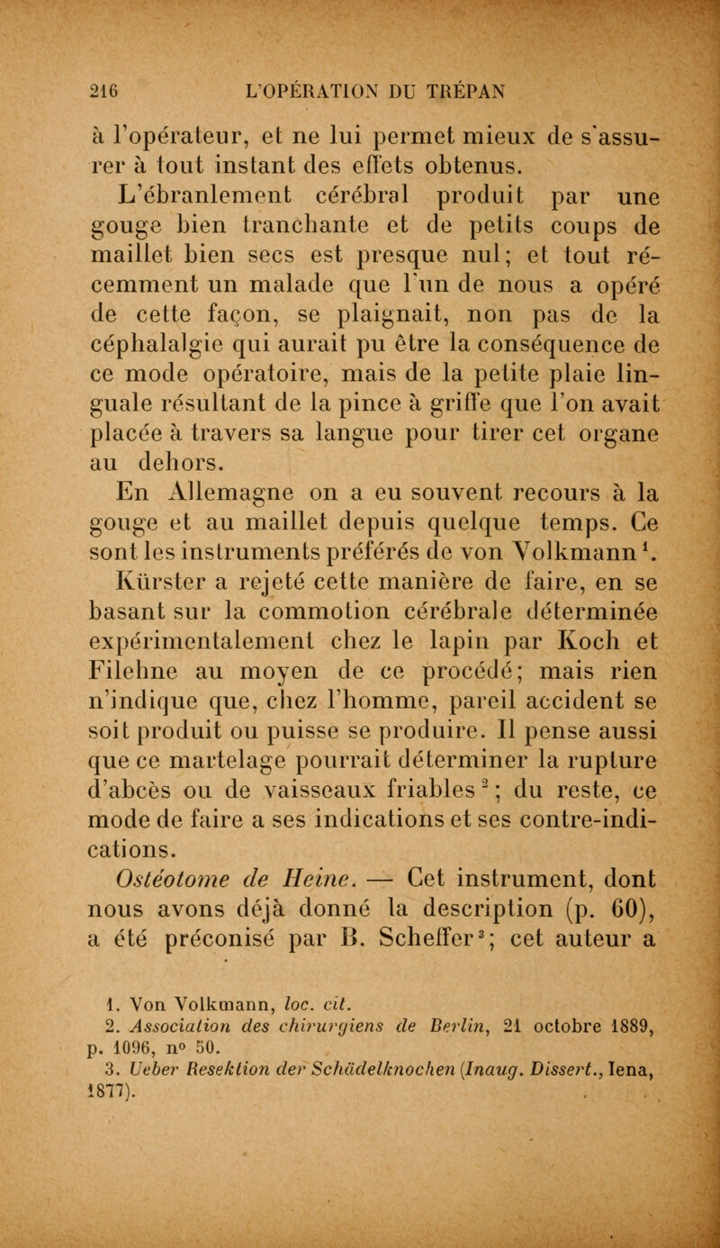 à l'opérateur, et ne lui permet mieux de s'assu- rer à tout instant des effets obtenus. L'ébranlement cérébral produit par une gouge bien tranchante et de petits coups de maillet bien secs est presque nul; et tout ré- cemment un malade que l'un de nous a opéré de cette façon, se plaignait, non pas de la céphalalgie qui aurait pu être la conséquence de ce mode opératoire, mais de la petite plaie lin- guale résultant de la pince à griffe que l'on avait placée à travers sa langue pour tirer cet organe au dehors. En Allemagne on a eu souvent recours à la gouge et au maillet depuis quelque temps. Ce sont les instruments préférés de von Volkmann *. Kùrster a rejeté cette manière de faire, en se basant sur la commotion cérébrale déterminée expérimentalement chez le lapin par Koch et Filehne au moyen de ce procédé; mais rien n'indique que, chez l'homme, pareil accident se soit produit ou puisse se produire. Il pense aussi que ce martelage pourrait déterminer la rupture d'abcès ou de vaisseaux friables 2 ; du reste, ce mode de faire a ses indications et ses contre-indi- cations. Ostéotome de Heine. — Cet instrument, dont nous avons déjà donné la description (p. 60), a été préconisé par B. Schelfer3; cet auteur a 1. Von Volkmann, loc. cit. 2. Association des chirurgiens de Berlin, 21 octobre 1889, p. 1096, n<> 50. 3. Ueber Resektion der Schiidel/cnochen (Inaug. Dissert., Iena, 1877).