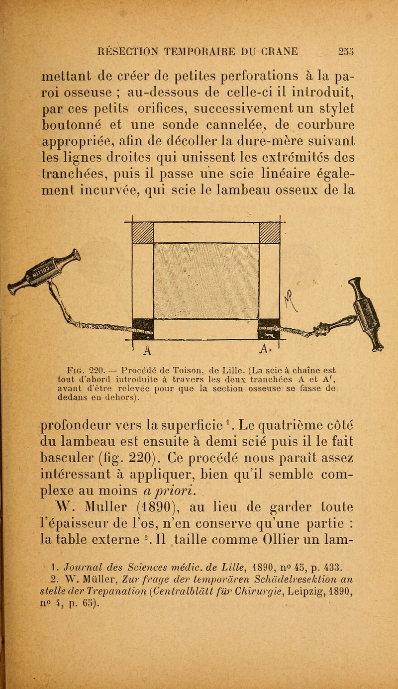 mettant de créer de petites perforations à la pa- roi osseuse ; au-dessous de celle-ci il introduit, par ces petits orifices, successivement un stylet boutonné et une sonde cannelée, de courbure appropriée, afin de décoller la dure-mère suivant les lignes droites qui unissent les extrémités des tranchées, puis il passe une scie linéaire égale- ment incurvée, qui scie le lambeau osseux de la Fig. 220. — Procédé de Toison, de Lille. (La scie à chaîne est tout d'abord introduite à travers les deux tranchées A et A', avant d'être relevée pour que la section osseuse se fasse de dedans en dehors). profondeur vers la superficie \ Le quatrième côté du lambeau est ensuite à demi scié puis il le fait basculer (fig. 220). Ce procédé nous paraît assez intéressant à appliquer, bien qu'il semble com- plexe au moins a priori. W. Muller (1890), au lieu de garder toute l'épaisseur de l'os, n'en conserve qu'une partie : la table externe 2. Il taille comme Ollier un lam- \. Journal des Sciences médic. de Lille, 1890, n° 45, p. 433. 2. W. Mùller, Zur frage der temporâren Schadelresektion an stelle der Trépanation (Centralblàtt fur Chirurgie, Leipzig-, 1890, n° 4, p. 65).