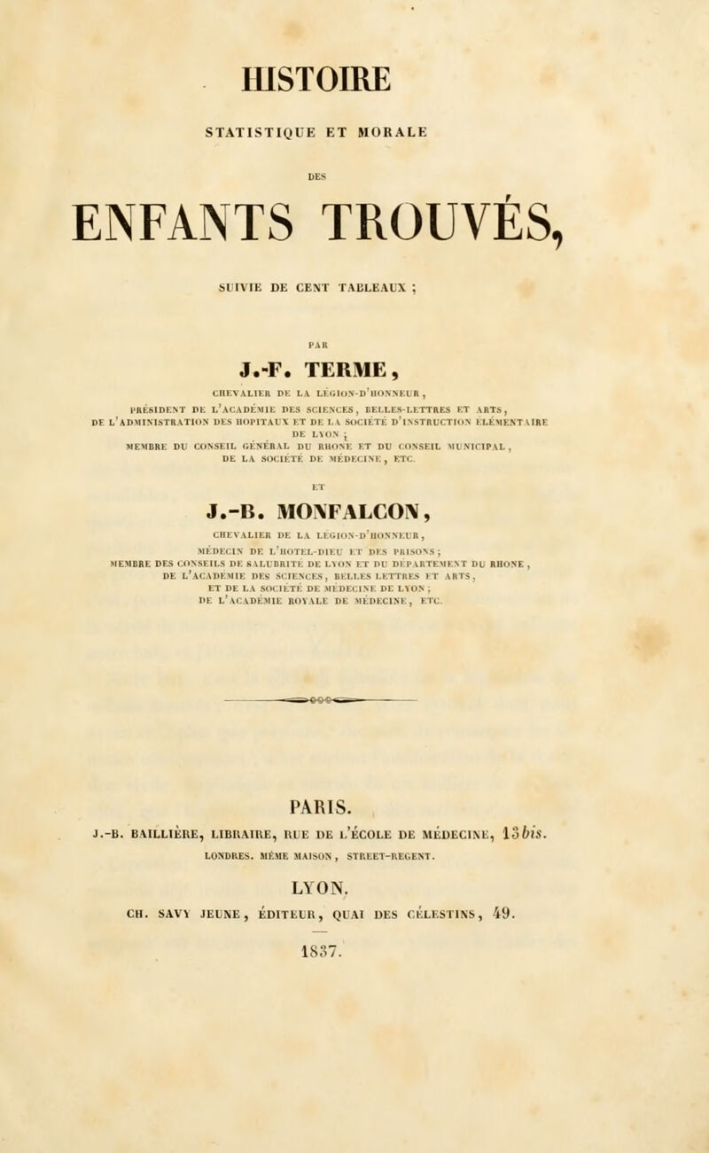 STATISTIQUE ET MORALE ENFANTS TROUVÉS, SUIVIE DE CENT TABLEAUX ; J.-F. TERME, CHEVALIER DE LA LÉGION-D'UONNEUR , PRÉSIDENT DE L^ ACADEMIE DES SCIENCES, BELLES-LETTRES ET ARTS, DE L'ADMINISTRATION DES HOPITAUX ET DE LA SOCIÉTÉ DfINSTRUCTION ÉLÉMENTAIRE DE LTOS | MEMBRE DU CONSEIL GÉNÉRAL DU RHONE ET DU CONSEIL MUNICIPAL, DE LA SOCIÉTÉ DE MÉDECINE. ETC. J.-B. MO\FALCON, CHEVALIER DE LA LÉGION-D'BONNEI R, MÉDECIN DE l'hOTEL-DIEl ET DES PRISONS; MEMBRE DES CONSEILS DE SALUBRITE DE LYON ET DU DEPARTEMENT DU RHONE , DE L'ACADEMIE DES SCIENCES, BELLES LETTRES ET ARTS. ET DE LA SOCIÉTÉ DE MÉDECINE DE LYON . DE L'\C.\DÉMIE ROYALE DE MÉDECINE, M. PARIS. J.-B. BA1LLILRE, LIBRAIRE, RLE DE l.'ÉCOLE DE MEDECINE, loblS. LONDRES. MÊME MAISON , STP.EET-UEGENT. LYON. CH. SAVÏ JEUNE, EDITEUR, QUAI DES CELESTINS, 49. 1837.