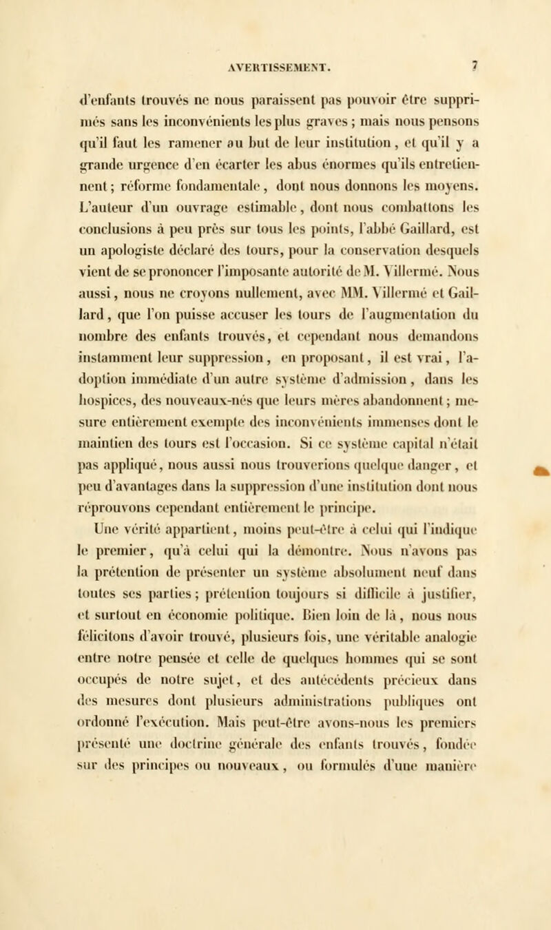 d'enfants trouvés ne nous paraissent pas pouvoir être suppri- més sans les inconvénients les plus graves ; mais nous pensons qu'il faut les ramener au but de leur institution, et qu'il y a grande urgence d'en écarter les abus énormes qu'ils entretien- nent ; réforme fondamentale, dont nous donnons les moyens. L'auteur d'un ouvrage estimable, dont nous combattons 'cs conclusions à peu près sur tous les points, l'abbé Gaillard, est un apologiste déclaré des tours, pour la conservation desquels vient de se prononcer l'imposante autorité de M. Yillermé. ?ïous aussi, nous ne croyons nullement, avec MM. Yillermé et Gail- lard , que l'on puisse accuser les tours de l'augmentation du nombre des enfants trouvés, et cependant nous demandons instamment leur suppression , en proposant, il est vrai, l'a- doption immédiate d'un autre système d'admission , dans les hospices, des nouveaux-nés que leurs mères abandonnent ; me- sure entièrement exemple des inconvénients immenses dont le maintien des tours est l'occasion. Si ce système capital n'était pas appliqué, nous aussi nous trouverions quelque danger, et peu d'avantages dans la suppression d'une institution dont nous réprouvons cependant entièrement le principe. Une vérité appartient, moins peut-être à celui qui l'indique le premier, qu'à celui qui la démontre. ÎNous n'avons pas la prétention de présenter un système absolument neuf dans toutes ses parties; prétention toujours si difficile à justifier, et surtout en économie politique. Bien loin de là, nous nous félicitons d'avoir trouvé, plusieurs fois, une véritable analogie entre notre pensée et celle de quelques hommes qui se sont occupés de notre sujet, et des antécédents précieux dans des mesures dont plusieurs administrations publiques ont ordonné l'exécution. Mais peut-être avons-nous les premiers présenté une doctrine générale des enfants trouvés, fondée sur des principes ou nouveaux, ou formulés d'une manière