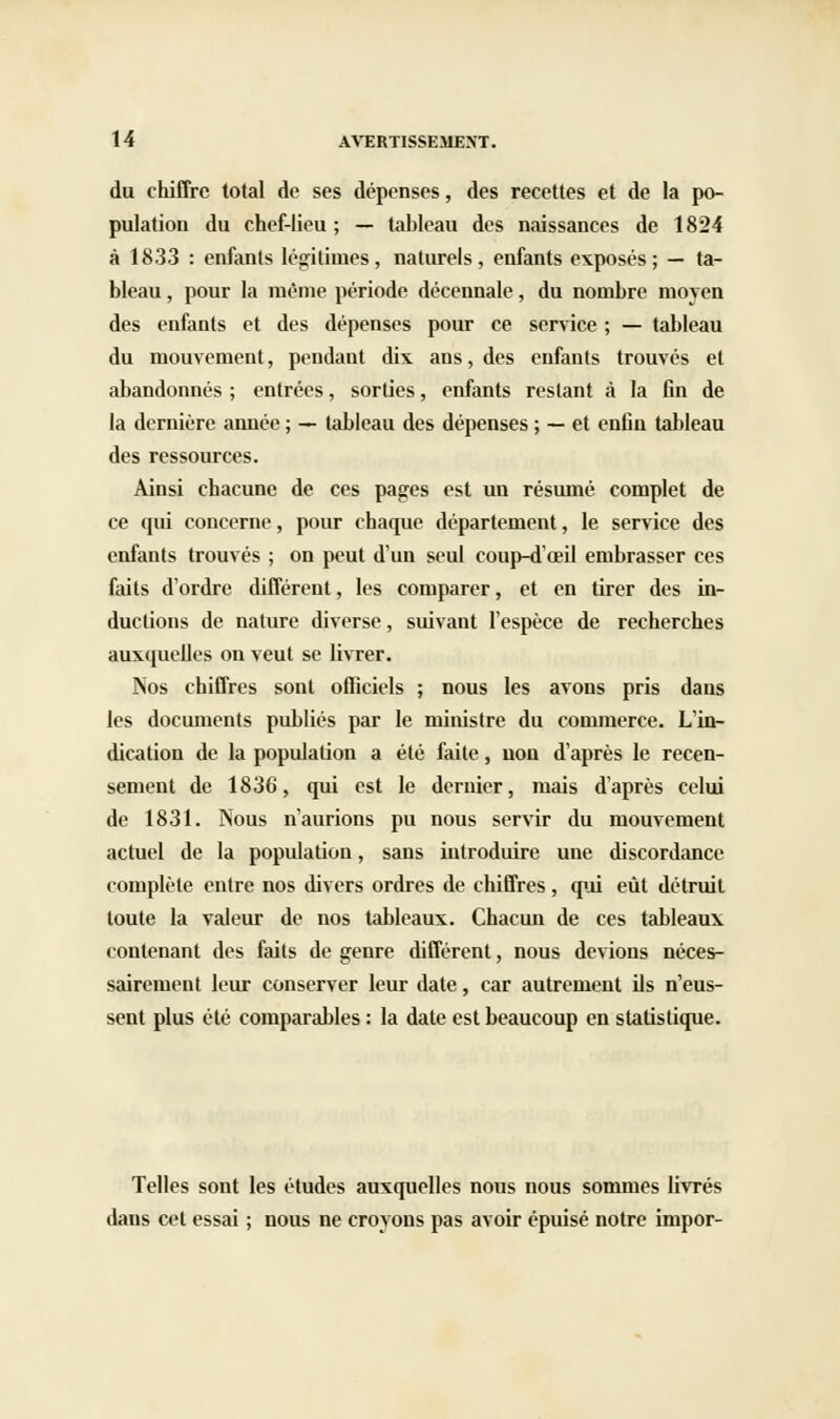 du chiffre total de ses dépenses, des recettes et de la po- pulation du chef-lieu ; — tableau des naissances de 1824 à 1833 : enfants légitimes, naturels, enfants exposés; — ta- bleau , pour la même période décennale, du nombre moyen des enfants et des dépenses pour ce service ; — tableau du mouvement, pendant dix ans, des enfants trouvés et abandonnés ; entrées, sorties, enfants restant à la fin de la dernière année ; — tableau des dépenses ; — et enfin tableau des ressources. Ainsi chacune de ces pages est un résumé complet de ce qui concerne, pour chaque département, le service des enfants trouvés ; on peut d'un seul coup-d'œil embrasser ces faits d'ordre différent, les comparer, et en tirer des in- ductions de nature diverse, suivant l'espèce de recherches auxquelles on veut se livrer. Nos chiffres sont officiels ; nous les avons pris dans les documents publiés par le ministre du commerce. L'in- dication de la population a été faite, uon d'après le recen- sement de 1836, qui est le dernier, mais d'après celui de 1831. Nous n'aurions pu nous servir du mouvement actuel de la population, sans introduire une discordance complète entre nos divers ordres de chiffres , qui eût détruit toute la valeur de nos tableaux. Chacun de ces tableaux contenant des faits de genre différent, nous devions néces- sairement leur conserver leur date, car autrement ils n'eus- sent plus été comparables : la date est beaucoup en statistique. Telles sont les études auxquelles nous nous sommes livrés dans cet essai ; nous ne croyons pas avoir épuisé notre impor-