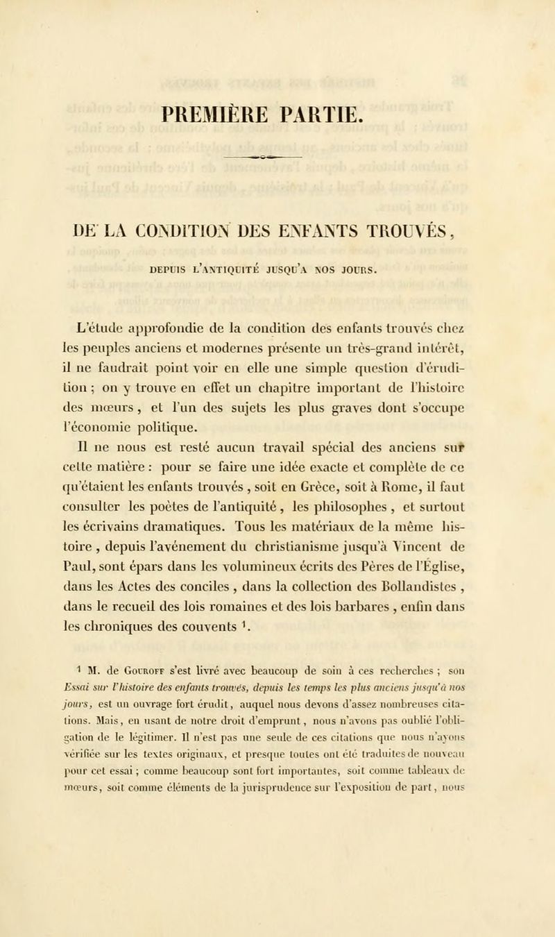 PREMIÈRE PARTIE. DE LA CONDITION DES ENFANTS TROUVES, DEPUIS L'ANTIQUITÉ JlSQt'.Y NOS JOIT.S. L'étude approfondie de la condition des enfants trouvés chez les peuples anciens et modernes présente un très-grand intérêt, il ne faudrait point voir en elle une simple question d'érudi- tion ; on y trouve en effet un chapitre important de l'histoire des mœurs, et l'un des sujets les plus graves dont s'occupe l'économie politique. Il ne nous est resté aucun travail spécial des anciens sur celte matière : pour se faire une idée exacte et complète de ce qu'étaient les enfants trouvés , soit en Grèce, soit à Rome, il faut consulter les poètes de l'antiquité , les philosophes , et surtout les écrivains dramatiques. Tous les matériaux de la même his- toire , depuis l'avènement du christianisme jusqu'à Vincent de Paul, sont épars dans les volumineux écrits des Pères de l'Eglise, dans les Actes des conciles , dans la collection des BoUandistes , dans le recueil des lois romaines et des lois barbares , enfin dans les chroniques des couvents '. 1 M. de Goiroff s'est livré avec beaucoup de soin à ces recherches ; son Essai sur l'histoire des enfants trouves, depuis les temps les plus anciens jusqu'à nos jours, est nu ouvrage fort érudit, auquel nous devons d'assez nombreuses cita- tions. Mais, en usant de notre droit d'emprunt, nous n'avons pas oublié l'obli- gation de le légitimer. Il n'est pas une seule de ces citations que nous n'ayons vérifiée sur les textes originaux, et presque toutes ont été traduites de nouveau pour cet essai; comme beaucoup sont [bit importantes, soit comme tableaux de mœurs, soit comme éléments de la jurisprudence sur l'exposition de part, nous
