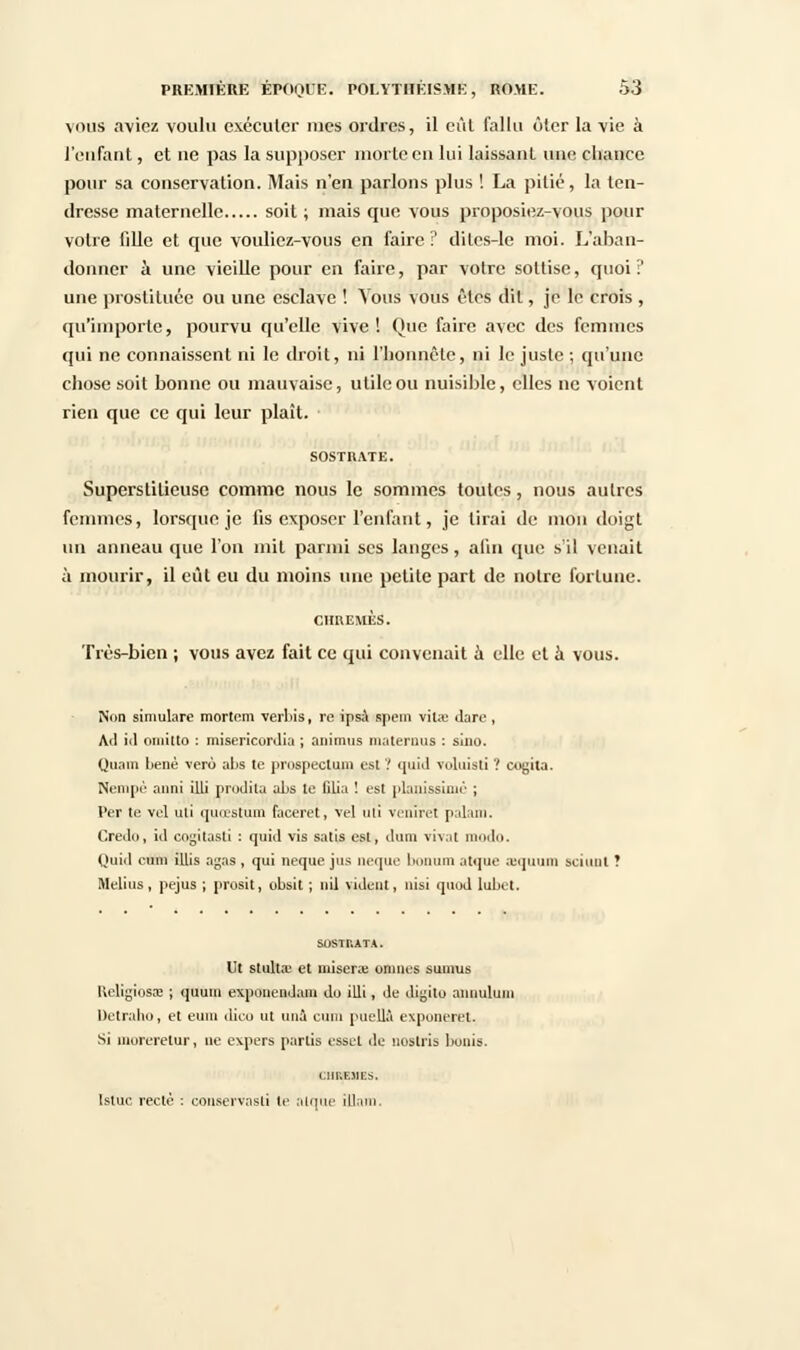 vous aviez voulu exécuter mes ordres, il eût fallu ôter la vie à l'enfant, et ne pas la supposer morte en lui laissant une chance pour sa conservation. Mais n'en parlons plus ! La pitié, la ten- dresse maternelle soit ; mais que vous proposiez-vous pour votre fille et que vouliez-vous en faire ? dites-le moi. L'aban- donner à une vieille pour en faire, par votre sottise, quoi:' une prostituée ou une esclave ! Vous vous êtes dit, je le crois , qu'importe, pourvu qu'elle vive! Que faire avec des femmes qui ne connaissent ni le droit, ni l'honnête, ni le juste ; qu'une chose soit bonne ou mauvaise, utile ou nuisible, elles ne voient rien que ce qui leur plaît. Superstitieuse comme nous le sommes toutes, nous autres femmes, lorsque je fis exposer l'enfant, je lirai de mou doigt un anneau que l'on mit parmi ses langes, afin que s'il venait à mourir, il eût eu du moins une petite part de notre fortune. chuemès. Très-bien ; vous avez fait ce qui convenait à elle et à vous. Non simulare mortom verbis, re ipsa spein vitae dare , Ail id emiitto : misericordia ; animas materons : sino. Quant benè vero al>s te prospectum est ? quid voluisti ? cogita. Nempè anni illi prodita aLs le filia ! est pianissimo ; Per te vol uli quœstum faceret, vel uli verilrët palam. Credo, id engitasti : quid vis satis est, dum vivat modo. Quid cum illis agas , qui neque jus neque bonum atque aequum sciunl ? Melius , pejus ; prosit, obsit ; nil vident, nisi quod lubet. SOSTRATA. Ut stult.T et misera: omnes sumus Religiosae ; quum expuiiendam du illi, de diyito annulum Detraho, et eum dieu ut una cum pucllà expuneret. Si moreretur, ne expers partis esset de nostris bunis. chrehes. Isluc recté : couservasli le atque illam.