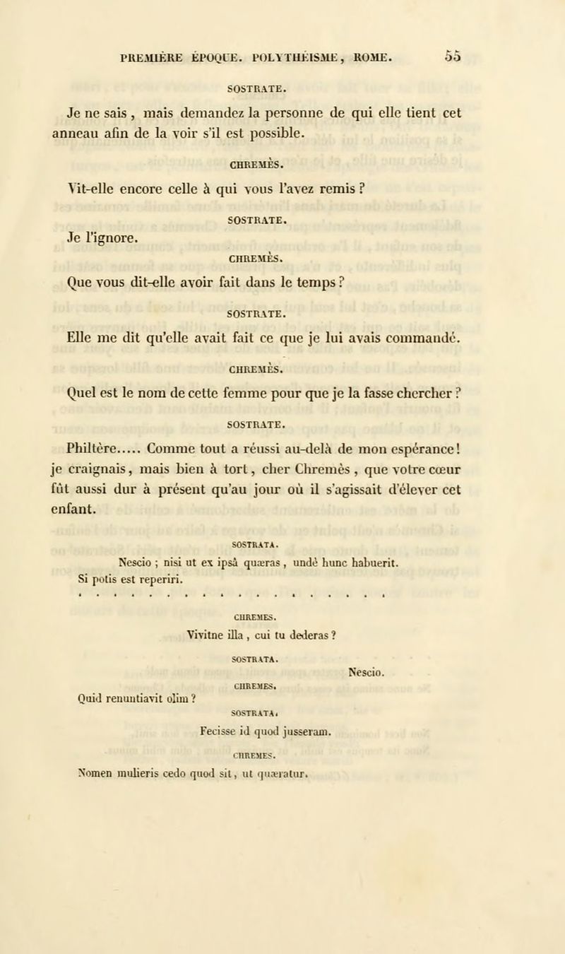 SOSTRATE. Je ne sais , mais demandez la personne de qui elle tient cet anneau afin de la voir s'il est possible. CHREMES. Vit-elle encore celle à qui vous l'avez remis ? SOSTRATE. Je l'ignore. CHREMES. Que vous dit-elle avoir fait dans le temps? SOSTRATE. Elle me dit qu'elle avait fait ce que je lui avais commandé. CHREMES. Quel est le nom de cette femme pour que je la fasse chercher ? SOSTRATE. Philtère Comme tout a réussi au-delà de mon espérance! je craignais, mais bien à tort, cher Chrêmes , que votre cœur fût aussi dur à présent qu'au jour où il s'agissait d'élever cet enfant. SOSTRATA. Nescio ; nisi ut ex ipsi quajras , undè hune habuerit. Si potis est reperiri. CUREMES. Vivitne illa , cui tu dederas ? SOSTRATA. Nescio. CHREMES. Quid renuntiavit olim? SOSTRATA. Fecisse id quod jusseran). l'HREMES. Nomen inulieris cedo quod sil, ut qiuvralur.