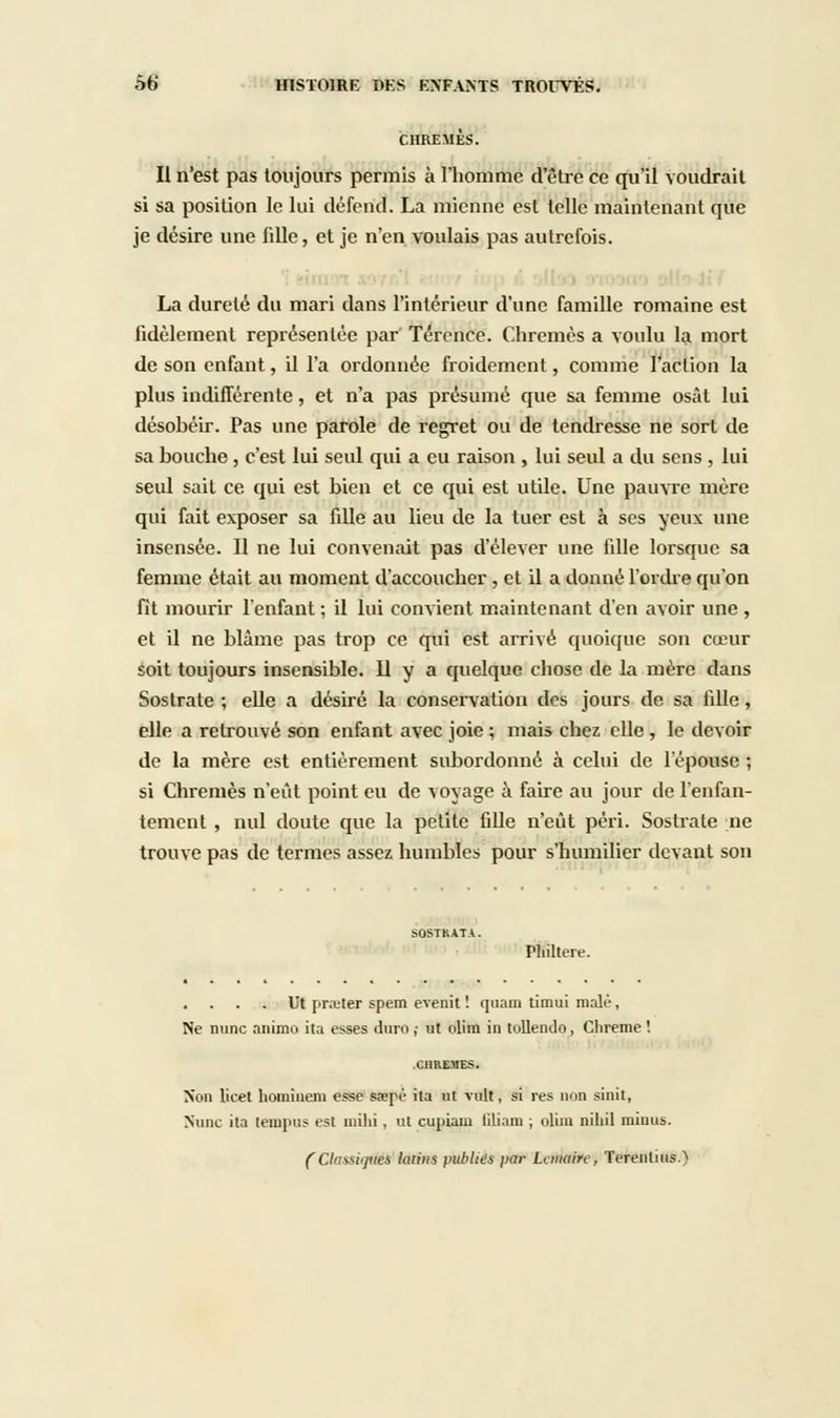 CHREMES. Il n'est pas toujours permis à l'homme d'être ce qu'il voudrait si sa position le lui défend. La mienne est telle maintenant que je désire une fiUe, et je n'en voulais pas autrefois. La durelé du mari dans l'intérieur d'une famille romaine est fidèlement représentée par Térence. Chrêmes a voulu la mort de son enfant, il l'a ordonnée froidement, comme l'action la plus indifférente, et n'a pas présumé que sa femme osât lui désobéir. Pas une parole de regret ou de tendresse ne sort de sa bouche , c'est lui seul qui a eu raison , lui seul a du sens , lui seul sait ce qui est bien et ce qui est utile. Une pauvre mère qui fait exposer sa fille au lieu de la tuer est à ses yeux une insensée. Il ne lui convenait pas d'élever une fille lorsque sa femme était au moment d'accoucher , et il a donné l'ordre qu'on fît mourir l'enfant ; il lui convient maintenant d'en avoir une , et il ne blâme pas trop ce qui est arrivé quoique son cœur soit toujours insensible. 11 y a quelque chose de la mère dans Sostrate ; elle a désiré la conservation des jours de sa fille, elle a retrouvé son enfant avec joie ; mais chez elle , le devoir de la mère est entièrement subordonné à celui de l'épouse ; si Chrêmes n'eût point eu de voyage à faire au jour de l'enfan- tement , nul doute que la petite fille n'eût péri. Sostrate ne trouve pas de termes assez humbles pour s'humilier devant son PHiltere. Ut prêter spem evenit ! quam timui malê, Ne nunc animo ita esses duro ; ut olim in tollendo, Clireme ! Non licet hoinineni esse sa?pè ita ut vult, si res non sinit, Nunc ita lempus est milii, ut cupiain Gliam ; olim niliil minus. (Classiqûèk latins publies ]iar Lanaire, Terenlius.)