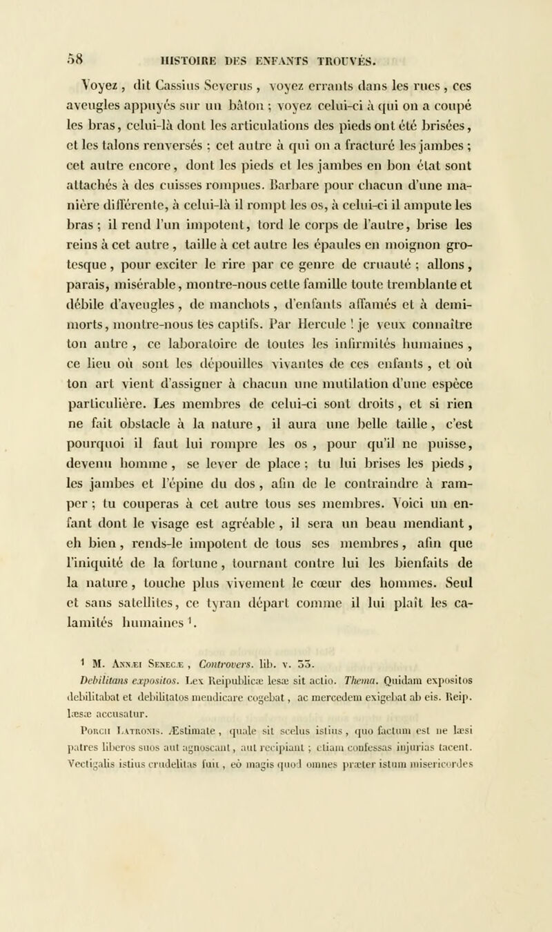 Voyez , dit Çassius Scvcrus , voyez errants dans les rues , ces aveugles appuyés sur un bâton ; voyez celui-ci à qui on a coupé les bras, celui-là dont les articulations des pieds ont été brisées, et les talons renversés ; cet autre à qui on a fracturé les jambes ; cet autre encore, dont les pieds et les jambes en bon état sont attachés à des cuisses rompues, barbare pour chacun d'une ma- nière différente, à celui-là il rompt les os, à celui-ci il ampute les bras ; il rend l'un impotent, tord le corps de l'autre, brise les reins à cet autre , taille à cet autre les épaules en moignon gro- tesque , pour exciter le rire par ce genre de cruauté ; allons, parais, misérable, montre-nous celle famille toute tremblante et débile d'aveugles, de manchots , d'enfants affamés et à demi- morts, montre-nous les captifs. Par Hercule ! je veux connaître ton antre , ce laboratoire de toutes les infirmités humaines , ce lieu où sont les dépouilles vivantes de ces enfants , et où ton art vient d'assigner à chacun une mutilation d'une espèce particulière. Les membres de celui-ci sont droits , et si rien ne fait obstacle à la nature , il aura une belle taille, c'est pourquoi il faut lui rompre les os , pour qu'il ne puisse, devenu homme , se lever de place ; tu lui brises les pieds , les jambes et l'épine du dos , afin de le contraindre à ram- per ; tu couperas à cet autre tous ses membres. Voici un en- fant dont le visage est agréable , il sera un beau mendiant, eh bien, rends-le impotent de tous ses membres, afin que l'iniquité de la fortune , tournant contre lui les bienfaits de la nature, touche plus vivement le cœur des hommes. Seul et sans satellites, ce tyran départ comme il lui plaît les ca- lamités humaines '. ' M. Ass.Ei Senec.e , Controvers. lib. V. 53. Débilitons expositos. Le\ Reipulilicœ leste sit actio. Thema. Quidam cxposilos debilitabat et débilitâtes mendicare cogebat, ac mercedem exigebat al> cis. Reip. l;es;e accusatur. Poncn L.tTROMS. ^Estimate, quale sil scelus istius, quo factum est ne lœsi patres liberos suos aul agnoscanl, aut recipiant ; eliam confessas injurias lacent. Vectigalis istiuscrudelitas fuit, eô magisquod omnes praBter istum miséricordes