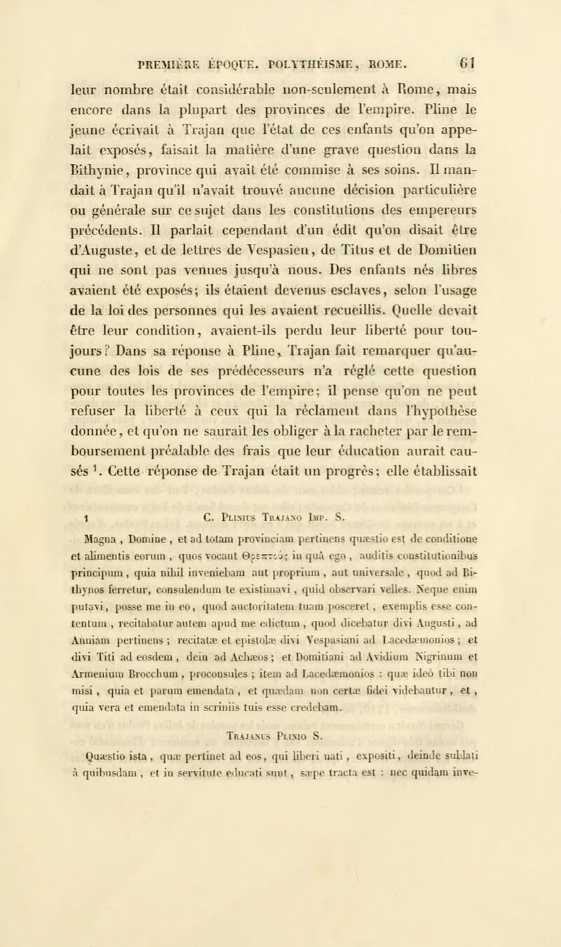leur nombre était considérable non-seulement à Rome, mais encore dans la plupart des provinces de l'empire. Pline le jeune écrivait à Trajan epic l'état de ces enfants qu'on appe- lait exposés, faisait la matière d'une grave question dans la Bithyme, province qui avait été commise à ses soins. Il man- dait à Trajan qu'il n'avait trouvé aucune décision particulière ou générale sur ce sujet dans les constitutions des empereurs précédents. Il parlait cependant d'un édit qu'on disait être d'Auguste, et de lettres de Yespasien, de Titus et de Domilien qui ne sont pas venues jusqu'à nous. Des enfants nés libres avaient été exposés; ils étaient devenus esclaves, selon l'usage de la loi des personnes qui les avaient recueillis. Quelle devait Être leur condition, avaient-ils perdu leur liberté pour tou- jours? Dans sa réponse à Pline% Trajan fait remarquer qu'au- cune des lois de ses prédécesseurs n'a réglé cette question pour toutes les provinces de l'empire: il pense qu'on ne peut refuser la liberté à ceux qui la réclament dans l'hypothèse donnée, et qu'on ne saurait les obliger à la racheter par le rem- boursement préalable des frais que leur éducation aurait cau- sés 1. Cette réponse de Trajan était un progrès; elle établissait 1 C. PlI.MI'S TrAJANO I.MI'. S. Magna , Domine , et ad lùlain provineiam périmons qmestio est <lc conditione et aliinentis eorum . quos vocant O^rrr: j; in quà egQ . auditis cuustilutiunibus princlpnm , quia niliil inveniebam ant propi'iiun , aut imiMTs.de , quod ad Bi- tliynus ferrelur, consulendum te exisliinavi , quid observai! velles. Neque rnim putavi, pusse me in eo, quod auctorilatem luam poscerel, exeiuplis esse co»- lenluni, recilalialuraulem apiul me edictum , quod dicebatur divi Augusti, ad Anuiam pertinens J recitata.» et epislola divi Tespasiaili ad lacidaTiionius ; et divi Titi adeosdem, deiu adAclueos; et Domiliani ad Avidimu Nigrinum et Armenium Brocchuna , procousules ; item ad I.aced;emonius : quae ideo lîL>i non misi, quia et parum emendata , et quadain non cerla; fidei yidebantur , et, quia vera et emendata in scriniis tuis esse nediham. Traja^is Plimo S. Quastio ista , qua) perlinet ad eos, qui liberi uati , expositi, deiDde sublati à qnihosdam , et in servante edueati sunt, saepe tracta est : nec quidam inve-