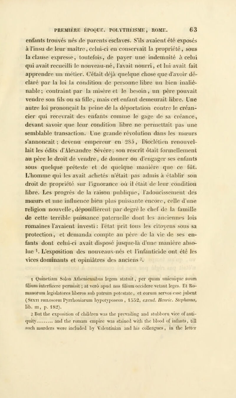 enfants trouvés nés do parents esclaves. S'ils avaient été exposés à l'insu de leur maître, celui-ci en conservait la propriété, sous la clause expresse, toutefois, de payer une indemnité à celui qui avait recueilli le nouveau-né, l'avait nourri, et lui avait fait apprendre un métier. C'était déjà quelque chose que d'avoir dé- claré par la loi la condition de personne libre un bien inalié- nable; contraint par la misère et le besoin, un père pouvait vendre son fils ou sa fille, mais cet enfant demeurait libre. Une autre loi prononçait la peine de la déportation contre le créan- cier qui recevrait des enfants comme le gage de sa créance, devant savoir que leur condition libre ne permettait pas une semblable transaction. Une grande révolution dans les mœurs s'annonçait: devenu empereur en 285, Dioclétien renouvel- lait les édits d'Alexandre Sévère; son rescrit était formellement au père le droit de vendre, de donner ou d'engager ses enfants sous quelque prétexte et de quelque manière que ce lut. L'homme qui les avait achetés n'était pas admis à établir son droit de propriété sur l'ignorance où il était de leur condition libre. Les progrès de la raison publique, radoucissement des mœurs et une influence bien plus puissante encore, celle, d'une religion nouvelle, dépouillèrent par degré le chef de la famille de cette terrible puissance paternelle dont tes anciennes lois romaines l'avaient investi: l'état prit tous les citoyens sous sa protection, et demanda compte au père de la vie de ses en- fants dont celui-ci avait disposé jusque-là d'une manière abso- lue '. L'exposition des nouveaux-nés et l'infanticide ont été les vices dominants et opiniâtres des anciens2. 1 Quinetiam SoIod Athenieusibus legem statuât, per quant unicuique suum filium iuteriieere peruiisit ; al vero apuil nos liliumoccidere vêtant loges. Et Ro- raanorum législatures liberos sub patrum potestate, et eonim servos esse jubent (Sexii philosopiii I'yrrltuniaruni hypotyposeon , 1352, errai/. Hoirie. Stcpliaims, lib. m, p. 182). 2 But the exposition of chuVlreu was the prevailing and stubborn vice of anli- quiry and tlie roniam empire was staiued xvith the blood of infants, till snc.lt inurders were ûtetuded bv Yalentinian and liis colleagues, in the letter
