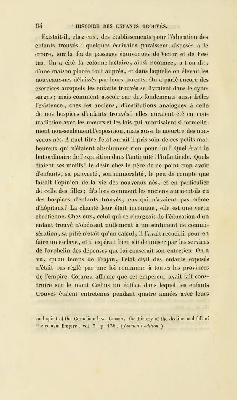 Existait-il, chez eux, des établissements pour l'éducation des enfants trouvés ? quelques écrivains paraissent disposés à le croire, sur la foi de passages équivoques de Victor et de Fcs- tus. On a cité la colonne lactaire, ainsi nommée, a-t-on dit, d'une maison placée tout auprès, et dans laquelle on élevait les nouveaux-nés délaissés par leurs parents. On a parlé encore des exercices auxquels les enfants trouvés se livraient dans le cyno- sargcs ; mais comment asseoir sur des fondements aussi frêles l'existence, chez les anciens, d'inslilulions analogues à celle de nos hospices d'enfants trouvés? elles auraient élé en con- tradiction avec les mœurs et les lois qui autorisaient si formelle- ment non-seulement l'exposition, mais aussi le meurtre des nou- veaux-nés. A quel titre l'état aurait-il pris soin de ces petits mal- heureux qni n'étaient absolument rien pour lui ? Quel était le but ordinaire de l'exposition dans l'antiquité ! l'infanticide. Quels étaient ses motifs.' le désir chez le père de ne point trop avoir d'enfants, sa pauvreté, son immoralité, le peu de compte que faisait l'opinion de la vie des nouveaux-nés, et en particulier de celle des filles ; dès lors comment les anciens auraient-ils eu des hospices d'enfants trouvés, eux qui n'avaient pas même d'hôpitaux? La charité leur était inconnue, elle est une vertu chrétienne. Chez eux, celui qui se chargeait de l'éducation d'un enfant trouvé n'obéissait nullement à un sentiment de commi- sération, sa pitié n'était qu'un calcul, il l'avait recueilli pour en faire un esclave, et il espérait bien s'indemniser par les services de l'orphelin des dépenses que lui causerait son entretien. On a vu, qu'au temps de Trajan, l'état civil des enfants exposés n'était pas réglé par une loi commune à toutes les provinces de l'empire. Coranza affirme que cet empereur avait fait cons- truire sur le mont Cœlius un édifice dans lequel les enfants trouvés étaient entretenus pendant quatre années avec leurs and spirit of the Corueliam law. Gibbon , the History of tlie décline and fait of the roinam Empire , vol. 5, p. 136, (Londott's édition.)