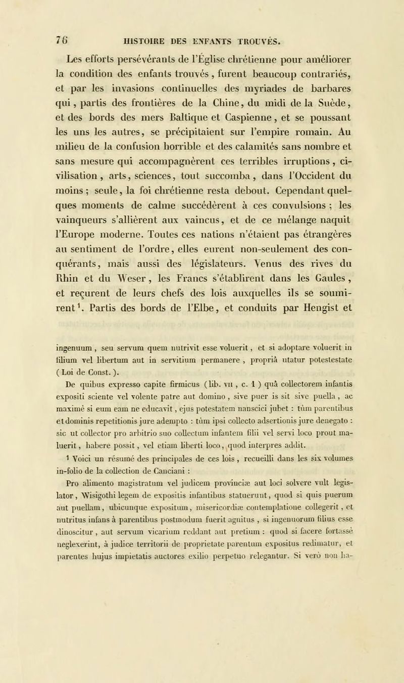 Les efforts persévérants de l'Eglise chrétienne pour améliorer la condition des enfants trouvés , furent beaucoup contrariés, et par les invasions continuelles des myriades de barbares qui, partis des frontières de la Chine, du midi delà Suède, et des bords des mers Baltique et Caspienne, et se poussant les uns les autres, se précipitaient sur l'empire romain. Au milieu de la confusion horrible et des calamités sans nombre et sans mesure qui accompagnèrent ces terribles irruptions , ci- vilisation , arts, sciences, tout succomba, dans l'Occident du moins; seule, la foi chrétienne resta debout. Cependant quel- ques moments de calme succédèrent à ces convulsions ; les vainqueurs s'allièrent aux vaincus, et de ce mélange naquit l'Europe moderne. Toutes ces nations n'étaient pas étrangères au sentiment de l'ordre, elles eurent non-seulement des con- quérants, mais aussi des législateurs. Venus des rives du Rhin et du M eser, les Francs s'établirent dans les Gaules , et reçurent de leurs chefs des lois auxquelles ils se soumi- rent1. Partis des bords de l'Elbe, et conduits par Hengist et ingenuum , seu servum quem nutrivit esse voluerit, et si adoptare voluerit in lilium Tel libertum aut io servitium pennanere , proprià utatur poteslestate ( Loi de Const. ). De quibus expresso capite firmicus (lib. vu , c. 1 ) qui collectorem infantis e\posili scieute vel Tolente paire aut domino , sive puer is sit sive puella , ac maxime si eum eam ne educavit, ejus potestatem nauscici jubet : Uun parenlibus et dominis repetitionis jure adempto : tùni ipsi collecto adsertionis jure denegato : sic ut collector pro arbitrio suo collectum infantem filii Tel servi loco prout ma- luerit, babere possit, Tel etiam liberti loco, quod interpres addit. ' Voici un résumé des principales de ces lois, recueilli dans les six volumes in-folio de la collection de Cauciani : Pro alimento magistrature Tel judicem proviuciœ aut loci solvere vult legis- lator, Wisigotlu legem de exposilis infantibus statueruut, quod si quis puerum aut pueUam, ubicunque exposituin, misericordiie coiitemplatione collegerit , et nutritus infans à parentibus postmodum fuerit agnitus , si ingenuorum filius esse dinoscitur, aut servum vicarium reddant aut pretium : quod si facere fortassé negle\erint, à judice terrilorii de proprietate pareotum expositus redimatur, et parentes hujus impietalis auctores exilio perpetuo relegantur. Si verô non lia-