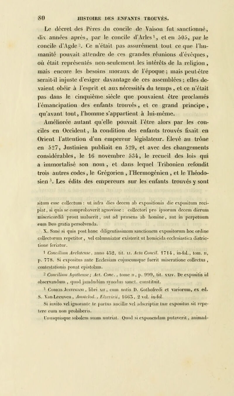 Le décret des Pères du concile de Vaisoa fut sanctionné, dix années après, par le concile d'Arles1, et en 505, parle concile d'Agde-. Ce n'était pas assurément tout ce que l'hu- manité pouvait attendre de ces grandes réunions d'évéques , où était représentés non-seulement les intérêts de la religion, mais encore les besoins moraux de l'époque ; mais peut-être serait-il injuste d'exiger davantage de ces assemblées ; elles de- vaient obéir à l'esprit et aux nécessités du temps , et ce n'était pas dans le cinquième siècle que pouvaient être proclamés l'émancipation des enfants trouvés, et ce grand principe , qu'avant tout, l'homme s'appartient à lui-même. Améliorée autant qu'elle pouvait l'être alors par les con- ciles en Occident, la condition des enfants trouvés fixait en Orient l'attention d'un empereur législateur. Elevé au trône en 527, Justinicn publiait en 529, et avec des changements considérables, le 16 novembre 534, le recueil des lois qui a immortalisé son nom , et dans lequel Tribonien refondit trois autres codes, le Grégorien , l'Hermogénien , et le Théodo- sien 3. Les édits des empereurs sur les enfants trouvés y sont situm esse coUectum : ut infra dies decem ab expositionis die exposilum reci- piat, si quis se comprobaverit agnovisse : collectori pro ipsorum decem dierum misericordià proiit înaluerit, aut ad prajsens ab homine, aut in perpeluum eum Deo gratia peisolvenda. X. Sanè si quis post hanc diligenlissimam sanctiouem expositorum lioc online collectorum repetitor , vel caliiinuiator existent ut homicida ecclesiastica distric- tione feriatur. 1 Concilium Arclalensc. anno 452, lit. LI. Acta Concil. 1714, in-fol., toni. n, p. 778. Si expositus ante Ecclesiam cujuscumque fuerit miseratione collectus , conlestationis pnnat epistolam. - Concilium Agathense; Acl. Conc., tome m, p. 999, tit. xxiv. De exposilis id observanduin , quod jamdudùm synodus sauct. constituit. 3 Codicis JisTiMixi, libri xii , cum notis D. Gothofrali et variorum, ex éd. S. Van-Leeuven , Amsk■Iml., Ehevirii, 1CG5, 2 vol. iu-fol. Si invite vel ignorante te pailus aucillœ vel adscripùœ tua: expositus sit répé- tera eum non prohiberis. l'nnsqnisque sobolem suam nulriat. Quod si exponendam putaverit, animad-