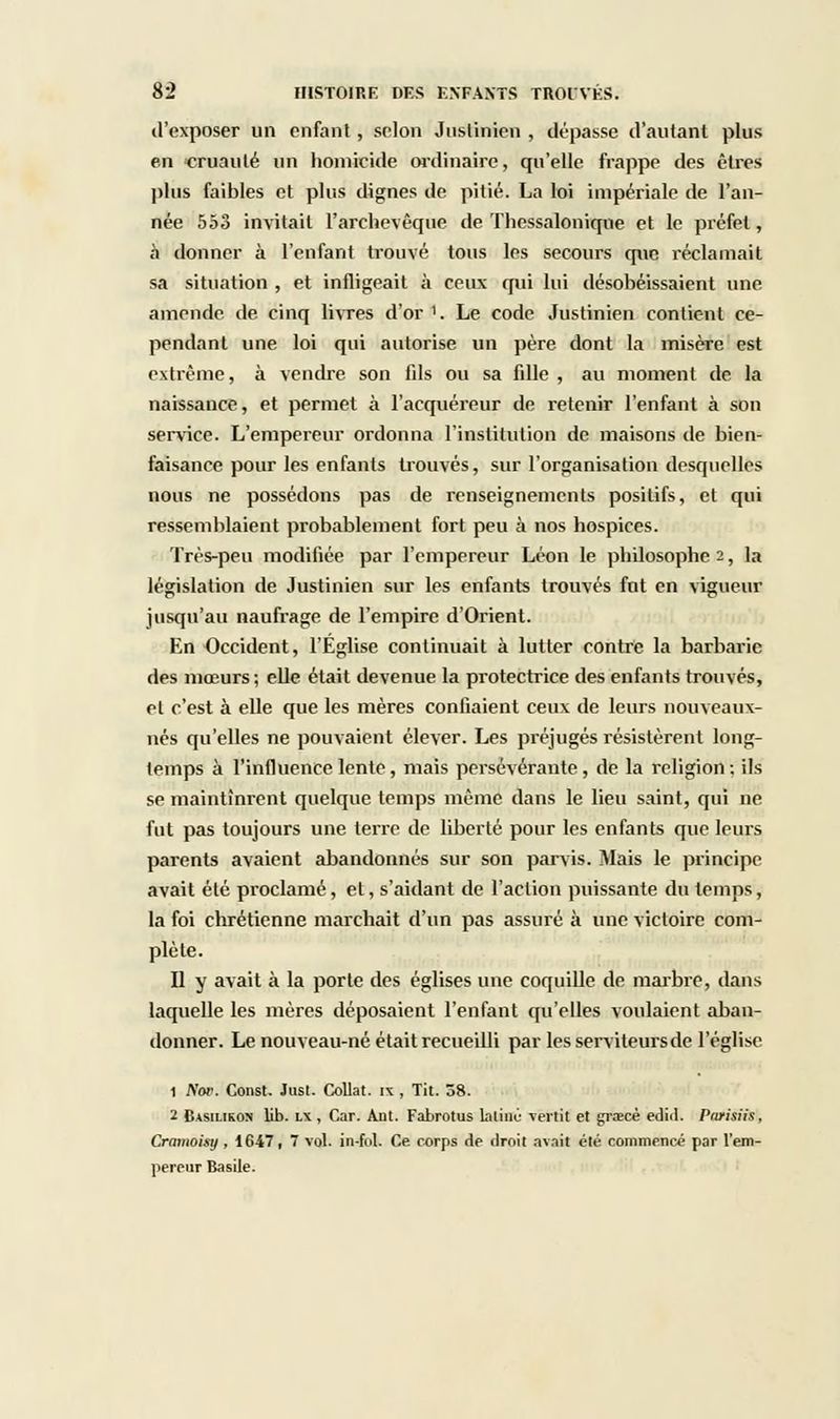 d'exposer un enfant , selon Juslinien , dépasse d'autant plus en cruauté un homicide ordinaire, qu'elle frappe des êtres plus faibles et plus dignes de pitié. La loi impériale de l'an- née 553 invitait l'archevêque de Thessaloniqne et le préfet, à donner à l'enfant trouvé tous les secours que réclamait sa situation , et infligeait à ceux qui lui désobéissaient une amende de cinq livres d'or '. Le code Justinien contient ce- pendant une loi qui autorise un père dont la misère est extrême, à vendre son fils ou sa fille , au moment de la naissance, et permet à l'acquéreur de retenir l'enfant à son service. L'empereur ordonna l'institution de maisons de bien- faisance pour les enfants trouvés, sur l'organisation desquelles nous ne possédons pas de renseignements positifs, et qui ressemblaient probablement fort peu à nos hospices. Très-peu modifiée par l'empereur Léon le philosophe 2, la législation de Justinien sur les enfants trouvés fut en vigueur jusqu'au naufrage de l'empire d'Orient. En Occident, l'Eglise continuait à lutter contre la barbarie des mœurs; elle était devenue la protectrice des enfants trouvés, et c'est à elle que les mères confiaient ceux de leurs nouveaux- nés qu'elles ne pouvaient élever. Les préjugés résistèrent long- temps à l'influence lente, mais persévérante , de la religion ; ils se maintinrent quelque temps même dans le lieu saint, qui ne fut pas toujours une terre de liberté pour les enfants que leurs parents avaient abandonnés sur son parvis. Mais le principe avait été proclamé, et, s'aidant de l'action puissante du temps, la foi chrétienne marchait d'un pas assuré à une victoire com- plète. Il y avait à la porte des églises une coquille de marbre, dans laquelle les mères déposaient l'enfant qu'elles voulaient aban- donner. Le nouveau-né était recueilli par les serviteurs de l'église 1 Kor. Const. Jusl. Collât, ix , Tit. 58. 2 Casilikon lib. lx , Car. Aut. Fabrotus latine vertit et grœcé edid. Prwisiis, Cramoisy , 1647, 7 vol. in-ful. Ce corps de droit avait été commencé par l'em- pereur Basile.