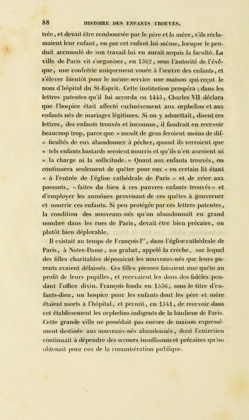 trée, et devait être remboursée par le père et la mère, s'ils récla- maient leur enfant, ou par cet enfant lui-même, lorsque le pro- duit accumulé de son travail lui en aurait acquis la faculté. La ville de Paris vil s'organiser, en 1362, sous l'autorité de l'évê- que, une confrérie uniquement vouée à l'œuvre des enfants, et s'élever bientôt pour le même service une maison qui reçut le nom d'hôpital du St-Espril. Cette institution prospéra ; dans les lettres patentes qu'U lui accorda en 1445, Charles Y1I déclara que l'hospice était affecté exclusivement aux orphelins et aux enfants nés de mariages légitimes. Si on y admettait, disent ces lettres, des enfants trouvés et inconnus, il faudrait en recevoir beaucoup trop, parce que « moult de gens feraient moins de dif- « ficullés de eux abandonner à pécher, quand ils verraient que « tels enfants bastards seraient nourris et qu'ils n'en auraient ni « la charge ni la sollicitude. » Quant aux enfants trouvés, on continuera seulement de quêter pour eux « en certain lit étant « à l'entrée de l'église cathédrale de Paris » et de crier aux passants, «faites du bien à ces pauvres enfants trouvés» et d'employer les aumônes provenant de ces quêtes à gouverner et nourrir ces enfants. Si peu protégée par ces lettres patentes, la condition des nouveaux-nés qu'on abandonnait en grand nombre dans les rues de Paris, devait être bien précaire, ou plutôt bien déplorable. Il existait au temps de François I, dans l'église cathédrale de Paris, à Notre-Dame, un grabat, appelé la crèche, sur lequel des filles charitables déposaient les nom eaux-nés que leurs pa- rents avaient délaissés. Ces filles pieuses faisaient une quête au profit de leurs pupilles, et recevaient les dons des fidèles pen- dant l'office divin. François fonda en 1536, sous le titre d'en- fants-dieu , un hospice pour les enfants dont les père et mère étaient morts à l'hôpital, et permit, en 1541, de recevoir dans cet établissement les orphelins indigents de la banlieue de Paris. Celle grande ville ne possédait pas encore de maison expressé- ment destinée aux nouveaux-nés abandonnés , dont l'entretien continuait à dépendre des secours insuffisants et précaires qu'on obtenait pour eux de la commisération publique.