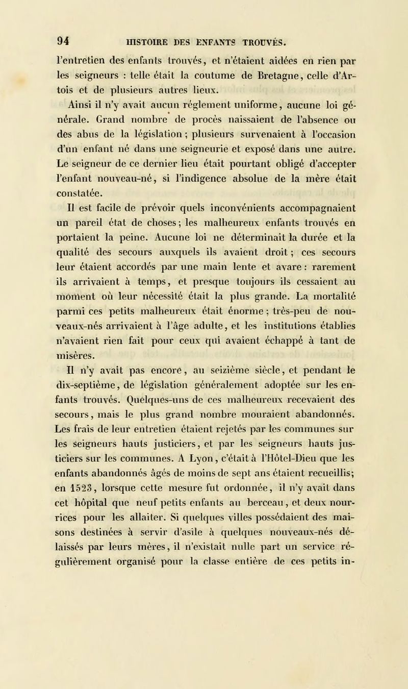 l'entretien des enfants trouvés, et n'étaient aidées en rien par les seigneurs : telle était la coutume de Bretagne, celle d'Ar- tois et de plusieurs autres lieux. Ainsi il n'y avait aucun règlement uniforme, aucune loi gé- nérale. Grand nombre de procès naissaient de l'absence ou des abus de la législation ; plusieurs survenaient à l'occasion d'un enfant né dans une seigneurie et exposé dans une autre. Le seigneur de ce dernier lieu était pourtant obligé d'accepter l'enfant nouveau-né, si l'indigence absolue de la mère était constatée. Il est facile de prévoir quels inconvénients accompagnaient un pareil état de choses ; les malheureux enfants trouvés en portaient la peine. Aucune loi ne déterminait la durée et la qualité des secours auxquels ils avaient droit ; ces secours leur étaient accordés par une main lente et avare : rarement ils arrivaient à temps, et presque toujours ils cessaient au moment où leur nécessité était la plus grande. La mortalité parmi ces petits malheureux était énorme ; très-peu de nou- veaux-nés arrivaient à l'âge adulte, et les institutions établies n'avaient rien fait pour ceux qui avaient échappé à tant de misères. Il n'y avait pas encore, au seizième siècle, et pendant le dix-septième, de législation généralement adoptée sur les en- fants trouvés. Quelques-uns de ces malheureux recevaient des secours, mais le plus grand nombre mouraient abandonnés. Les frais de leur entretien étaient rejetés par les communes sur les seigneurs hauts justiciers, et par les seigneurs hauts jus- ticiers sur les communes. A Lyon, c'était a l'Hôtel-Dieu que les enfants abandonnés âgés de moins de sept ans étaient recueillis; en 1523, lorsque cette mesure fut ordonnée, il n'y avait dans cet hôpital que neuf petits enfants au berceau, et deux nour- rices pour les allaiter. Si quelques villes possédaient des mai- sons destinées à servir d'asile à quelques nouveaux-nés dé- laissés par leurs mères, il n'existait nulle part un service ré- gulièrement organisé pour la classe entière de ces petits in-