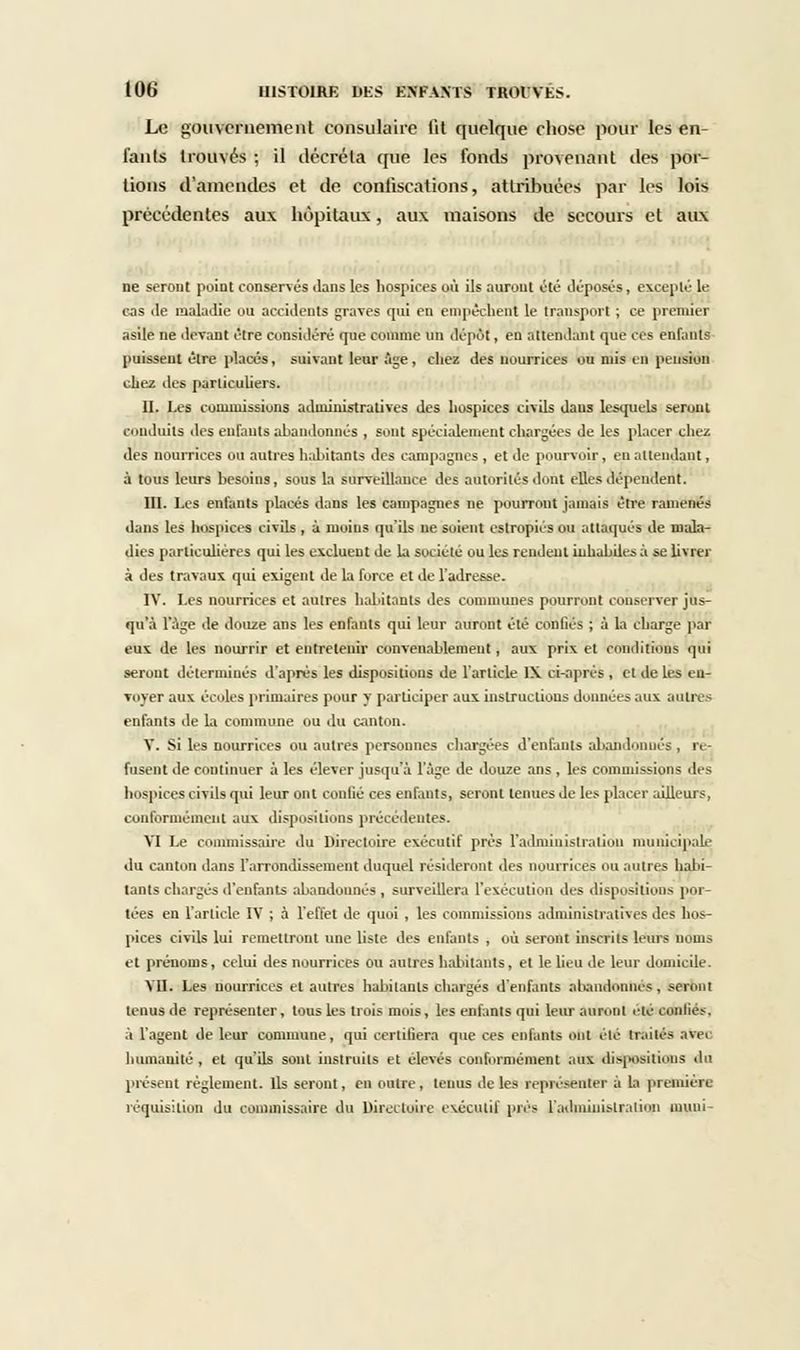 Le gouvernement consulaire lit quelque chose pour les en- fants trouvés ; il décréta que les fonds provenant des por- tions d'amendes et de confiscations, attribuées par les lois précédentes aux hôpitaux, aux maisons de secours et aux ne seront point conservés dans les hospices où ils auront été déposés, excepté le cas <le maladie ou accidents graves qui en empêchent le transport ; ce premier asile ne devant être considéré que comme un dépôt, en attendant que ces enfants puissent être [placés, suivant leur âge, chez des nourrices ou mis en pension chez des particuliers. II. Les commissions administratives des hospices civils dans lesquels seront conduits des enfants abandonnés , sont spécialement chargées de les placer chez des nourrices ou autres habitants des campagnes , et de pourvoir, en attendant, à tous leurs besoins, sous la surveillance des autorités dont elles dépendent. III. Les enfants placés dans les campagnes ne pourront jamais être ramenés dans les hospices civils , à moins qu'ils ne suient estropiés ou attaqués de mala- dies particulières qui les excluent de la société ou les rendeut inhabiles à se livrer à des travaux qui exigent de la force et de l'adresse. IV. Les nourrices et autres habitants des communes pourront conserver jus- qu'à l'âge de douze ans les enfants qui leur auront été confiés ; à la charge par eux de les nourrir et entretenir convenablement, aux prix et conditions qui seront déterminés d'après les dispositions de l'article 1\ ci-aprés , et de les en- voyer aux écoles primaires pour y participer aux instructions données aux autres enfants de la commune ou du canton. V. Si les nourrices ou autres personnes chargées d'enfants abandonnes, re- fusent de continuer à les élever jusqu'à l'âge de douze ans , les commissions des hospices civils qui leur ont confié ces enfants, seront tenues de les placer ailleurs, conformément aux dispositions précédentes. VI Le commissaire du Directoire exécutif prés l'administration municipale du canton dans l'arrondissement duquel résideront des nourrices ou autres habi- tants charges d'enfants abandonnés , surveillera l'exécution des dispositions por- tées en l'article IV ; à l'effet de quoi , les commissions administratives des hos- pices civils lui remettront une liste des enfants , où seront inscrits leurs noms et prénoms, celui des nourrices ou autres habitants, et le lieu de leur domicile. VII. Les nourrices et autres habitants chargés d'enfants abandonnés, seront tenus de représenter, tous les trois mois, les enfants qui leur auront étéicdufiée, à l'agent de leur commune, qui certifiera que ces enfants 6ht été traités avei humanité , et qu'ils sont instruits et élevés conformément aux dispositions du présent règlement. Ils seront, en outre, tenus de les représenter à la première réquisition du commissaire du Directoire exécutif près l'administration muni-