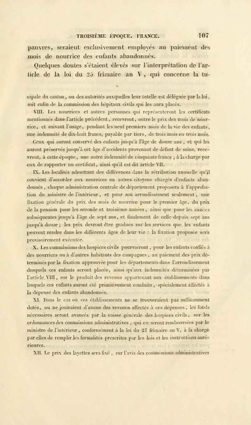 pauvres, seraient exclusivement employés au paiement des mois de nourrice des enfants abandonnés. Quelques doutes s'étaient élevés sur l'interprétation de l'ar- ticle de la loi du 2o frimaire an Y , qui concerne la tu- cipale du canton, ou des autorites auxquelles leur tutelle est déléguée par la loi, soit enfin de la commission des hôpitaux civils qui les aura placés. VIII. Les nourrices et autres personnes qui représenteront les certificats mentionnés dans l'article précédent, recevront, outre le prix des mois de nour- rice , et suivant l'usage, pendant les neuf premiers mois de la vie des enfants, une indemnité de dix-huit francs, payable par tiers , de trois mois en trois mois. Ceux qui auront conservé des enfants jusqu'à l'âge de douze ans , et qui les auront préservés jusqu'à cet âge d'accidents provenant de défaut de soins, rece- vront, à celle époque, une autre indemnité de cinquante francs , à la charge par eux de rapporter un certificat, ainsi qu'il est dit article VU. IX. Les localités admettant des différences dans la îvtiilnition annuelle qu'il convient d'accorder aux nourrices ou autres citoyens chargés d'enfants aban- don ués , chaque administration centrale de département proposera à l'appiulm- tiou du ministre de l'intérieur , et pour son arrondissement seulement, une Gxaliou générale du prix des mois de nourrice pour le premier âge, du prix de la pension pour les seconde et troisième années , ainsi que pair les années subséquentes jusqu'à l'âge de sept ans, et finalement de celle depuis sept .nus jusqu'à douze ; les prix devront être gradués sur les services que les enfants peuvent rendre dans les différents âges de leur vie : la fixation proposée sera provisoirement exécutée. X. Les commissions des hospices civils pourvoiront, pour les enfants confiés à des nourrices ou à d'autres habitants des campagnes , au paiement des prise dé- terminés par la fixation approuvée pour les départements dans l'arrondissement desquels ces enfants seront placés, ainsi qu'aux indemnités déterminées par l'article Vin, sur le produit des revenus appartenant aux établissements dans lesquels ces enfants auront élé primitivement conduits , spécialement affectés à la dépense des enfants abandonnés. XI. Dans le cas où ces établissements ne se trouveraient pas suffisamment dotés, ou ne jouiraient d'aucun des revenus affectés à ces dépenses , les fonds nécessaires seront avancés par la caisse générale des hospices civils, sur les ordonnances des commissions administratives , qui en seront remboursées par le ministre de l'intérieur , conformément à la loi du il frimaire au V, à la charge par elles de remplir les formalités prescrites par les lois et les instructions anté- rieures. XII. Le prix des layettes sera fixé , sur l'avis des commissions administratives
