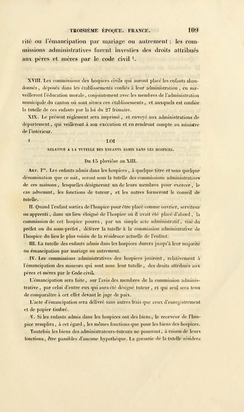 rite ou l'émancipation par mariage ou autrement ; les com- missions administratives furent investies des droits attribués anx pères et mères par le code civil 1. XVIII. Les commissions des hospices civils qui auront placé les enfants aban- donnés , déposés dans les établissements confiés à leur administration , en sur- veilleront l'éducation morale, conjointement avec les membres de l'administration municipale du canton où sont situés ces établissements, et auxquels est confiée la tutelle de ces enfants par la loi du 27 frimaire. XIX. Le présent règlement sera imprimé , et envoyé aux administrations de département, qui veilleront à son exécution et en rendront compte au ministre de l'intérieur. » LOI RELATIVE A LA TITELLE DES ENFANTS AUMIS DAXS I.ES HOSPICES. Du 15 pluviôse an XIII. Art. 1er. Les enfants admis dans les hospices , à quelque titre etîous quelque dénomination que ce soit, seront sous la tutelle des commissions administratives «le ces maisons, lesquelles désigneront un de leurs membres pour exercer f le cas advenant, les fonctions de tuteur, et les autres formeront le conseil de («telle. II. Quand l'enfant sortira de l'hospice pour être placé comme ouvrier, serviteur on apprenti, dans un lieu éloigné de l'hospice où il avait été placé d'abord , la commission de cet hospice pourra, par un simple acte administratif, visé du préfet on du sous-préfet, déférer la tutelle à la commission administrative de l'hospice du lieu le plus voisin de la résidence actuelle de l'enfant. III. La tutelle des enfants admis dans les hospices durera jusqu'à leur majorité ou émancipation par mariage ou autrement. IV. Les commissions administratives des hospices jouiront , relativement à l'émancipation des mineurs qui sont sous leur tutelle , des droits attribués aux pères et mères par le Code civil. L'émancipation sera faite, sur l'avis des membres de la commission adminis- trative , par celui d'entre eux qui aura été désigné tuteur, et qui seul sera tenu de comparaître à cet effet devant le juge de paix. L'acte d'émancipation sera délivré sans autres frais que ceux d'enregistrement et de papier timbré. V. Si les enfants admis dans les hospices ont des biens, le receveur de l'hos- pice remplira , à cet égard , les mêmes fonctions que pour les biens des hospices. Toutefois les biens des administrateurs-tuteurs ne pourront, à raison de leurs fonctions, être passibles d'aucune hypothèque. La garantie de la tutelle résidera