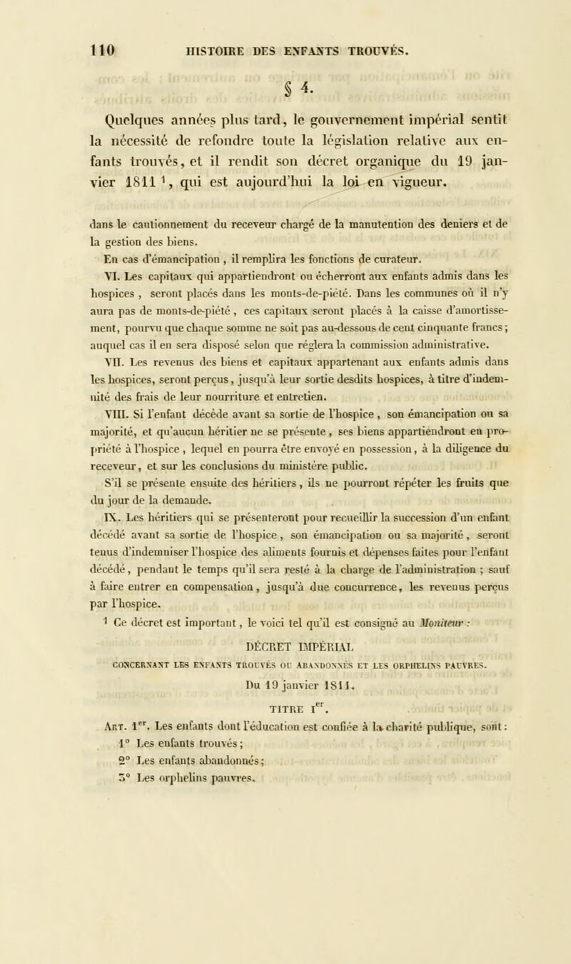 Quelques années plus tard, le gouvernement impérial sentit la nécessité de refondre toute la législation relative aux en- fants trouvés, el il rendit son décret organique du 19 jan- vier 1811 1, qui est aujourd'hui la loi en vigueur. ilans le cautionnement du receveur chargé de la manutention des deniers et de la gestion des biens. En cas d'émancipation , il remplira les fonctions de curateur. VI. Les capitaux qui appartiendront ou écherront aux enfants admis dans les hospices , seront placés dans les monts-de-piété. Dans les communes où il n'y aura pas de monls-de-piété, ces capitaux seront placés à la caisse d'amortisse- ment, pourvu que chaque somme ne soit pas au-dessous de cent cinquante francs ; auquel cas il en sera disposé selon que réglera la commission administrative. VII. Les revenus des biens et capitaux appartenant aux enfants admis dans les hospices, seront perçus, jusqu'à leur sortie desdils hospices, à litre d'indem- nité des frais de leur nourriture et entretien. VIII. Si l'enfant décède avant sa sortie de l'hospice , son émancipation ou sa majorité, et qu'aucun héritier ne se présente , ses biens appartiendront en pro- priété à l'hospice , lequel en pourra être envoyé en possession, à la diligence du receveur, et sur les conclusions du ministère public. S'il se présente ensuite des héritiers, ils ne pourront répéter les fruits que du jour de la demaude. IX. Les héritiers qui se présenteront pour recueillir la succession d'un enfant décédé avant sa sortie de l'hospice, son émancipation ou sa majorité, seront tenus d'indemniser l'hospice des aliments fournis et dépenses faites pour l'cnfanl dire.lé, pendant le temps qu'il sera resté à la charge de l'administration ; sauf à faire entrer en compensation, jusqu'à due concurrence, les revenus perçus par l'hospice. I Ce décret est important, le voici tel qu'il est consigné au Moniteur : DÉCRET IMPÉRIAL CONCERNANT LES ENFAXTS TROUVÉS OC ABANDONNÉS ET LES ORPHELINS TACVRES. Du 19 janvier 1S1I. TITRE Ier. Ar.T. 1. Les enfants dont l'éducation est confiée à la. charité publique, sôil '■ 1° Les enfants trouvés; 2 Les enfants abandonnés; 3° I-es orphelins pauvres.