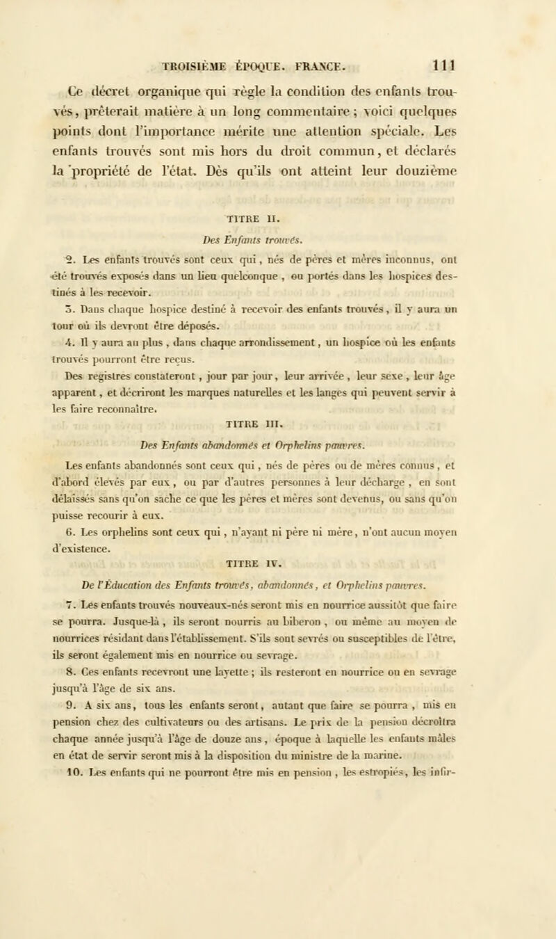 Ce décret organique qui règle la condition des enfants trou- vés, prêterait matière à un long commentaire; voici quelques ]M)ints dont l'importance mérite une attention spéciale. Les enfants trouvés sont mis hors du droit commun, et déclarés la propriété de l'état. Dès qu'ils ont atteint leur douzième TITRE II. Des Enfants tromes. ^. Les enfants trouvés sont ceux qui, nés de pères et mères inconnus, ont été trouvés exposés dans un lieu quelconque , ou portés dans les hospices des- tinés à le* recevoir. 3. Dans chaque hospice destiné à recevoir des enfants trouvés, il y aura un tour où ils devront être déposés. 4. Il y aura au plus , dans chaque arrondissement, un hospice où les enfants trouvés pourront être reçus. Des registres constateront, jour par jour» leur arrivée , leur sexe , leur âge apparent, et décriront les marques naturelles et les langes qui peuvent servir à les faire reconnaître. TITRE III. Des Enfants abandonnes et Orphelins pattMtsï Les enfants abandonnés sont ceux qui, nés de pères ou de mères connus , et d'abord élevés par eux, ou par d'autres personnes à leur décharge , en sont délaissés sans qu'on sache ce que les pères et mères sont devenus, ou sans qu'on puisse recourir à eux. 6. Les orphelins sont ceux qui, n'ayant ni père ni mère, n'ont aucun moyen d'existence. TITRE IV. De l'Éducation des Enfants tromes. abandonnes, et Orphelins pâtures. 7. Les enfants trouvés nouveaux-nés seront mis en nourrice aussitôt que faire se pourra. Jusque-là , ils seront nourris au biberon , ou même au moven de nourrices résidant dans l'établissement. S'ils sont sevrés ou susceptibles de l'être, ils seront également mis en nourrice ou sevrage. 8. Ces enfants recevront une layette ; ils resteront en nourrice ou en sevrage jusqu'à l'âge de six ans. 9. A six ans, tous les enfants seront, autant que faire se pourra , nus en pension chez des cultivateurs ou des artisans. Le prix de la pension décroîtra chaque année jusqu'à l'âge de douze ans, époque à laquelle les eufauts mâles en état de servir seront mis à la disposition du ministre de la marine. 10. Ùea enfants qui ne pourront être mis en pension , les estropiés, les infir-