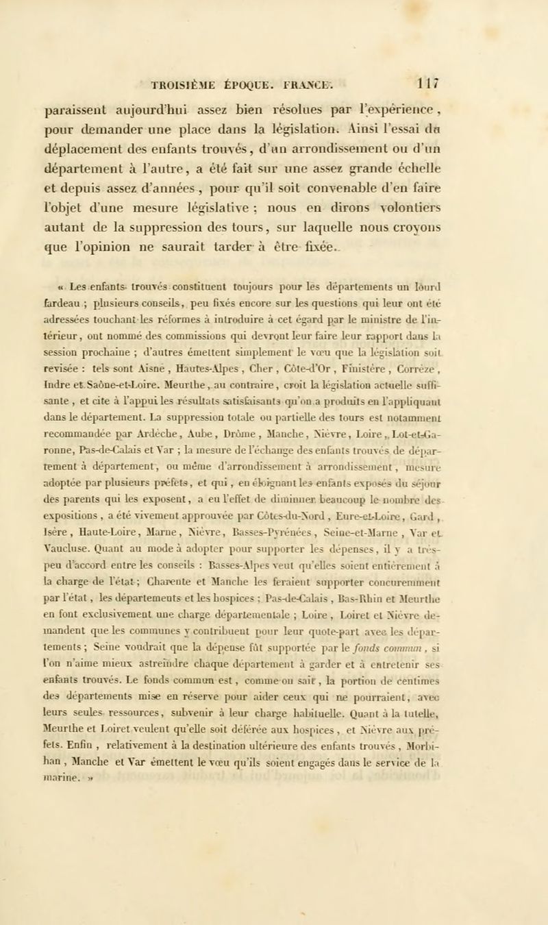 paraissent aujourd'hui assez bien résolues par l'expérience, pour demander une place dans la législation. Ainsi l'essai dn déplacement des enfants trouvés, d'un arrondissement ou d'un département à l'autre, a été fait sur une assez grande échelle et depuis assez d'années , pour qu'il soit convenable d'en faire l'objet d'une mesure législative : nous en dirons volontiers autant de la suppression des tours, sur laquelle nous croyons que l'opinion ne saurait tarder à être fixée. « Les enfants- trouvés constituent toujours pour les départements un lourd fardeau ; plusieurs conseils, peu fixés encore sur les questions qui leur ont été adressées touchant les réformes à introduire à cet égard par le ministre de l'in- térieur , out nommé des commissions qui devront leur faire leur rapport dans la session prochaine ; d'autres émettent simplement le vœu que là législation soit révisée : tels sont Aisne , Hautes-Alpes , Cher , Côte-d'Or , Finistère , Corréze , Indre et Saône-eM-oire. Meurthe, au contraire, croit la législation actuelle suffi- sante , et cite à l'appui les résultats satisfaisants qu'on a produits en l'appliquant dans le département. La suppression totale on partielle des tours est notamment recommandée par Ardeche, Aube, Drame, Manche, Nièvre, Loire,. Lot r'-i. ronne, Pas-de-Calais et Var ; la mesure de l'échange des enfants trouvés de dépar- tement a département, ou même d'arrondissement à arrondissement, mcsuri adoptée par plusieurs préfets, et qui, en éloignant les enfants exposés du séjour des parents qui les exposent, a eu l'effet de diminuez beaucoup le nombre des expositions , a été vivement approuvée par Cotes-du-Nord , Eure-el-Loire, Gard , Isère, Haute-Loire, Marne, Nièvre, Basses-Pyrénées, Seine-et-Marne, Vai el Vaucluse. Quant au mode à adopter pour supporter les dépenses, il y a Irés- peu d accord entre les conseils : Basses-Alpes veut qu'elles soient entièrement à la charge de l'état ; Charente et Manche les feraient supporter concuremment par l'état, les déparlemeuts et les hospices : Pas-de-Calais , BastRbin et Meurthe en font exclusivement une charge départementale ; Loire , Loiret et Mièvre de- mandent que les communes y contribuent pour leur quote-part avec les dépat- tements ; Seine voudrait que la dépense lot supportée par le fonds commun . si l'on n'aime mieux astreindre chaque département à garder et à entretenir ses enfants trouvés. Le fonds commun est, comme on sair , la portion de centimes des départements mise en réserve pour aider ceux qui ne pourraient, ave. leurs seules ressources, subvenir à leur charge habituelle. Quant à la tuteur, Meurthe et Loiret veulent qu'elle soit déférée aux hospices , et Nièvre aux pré- fets. Enfin , relativement à la destination ultérieure des enfants trouvés , Morbi- han , Manche et Var émettent le vœu qu'ils soient engagés dans le service 1< la marine. »