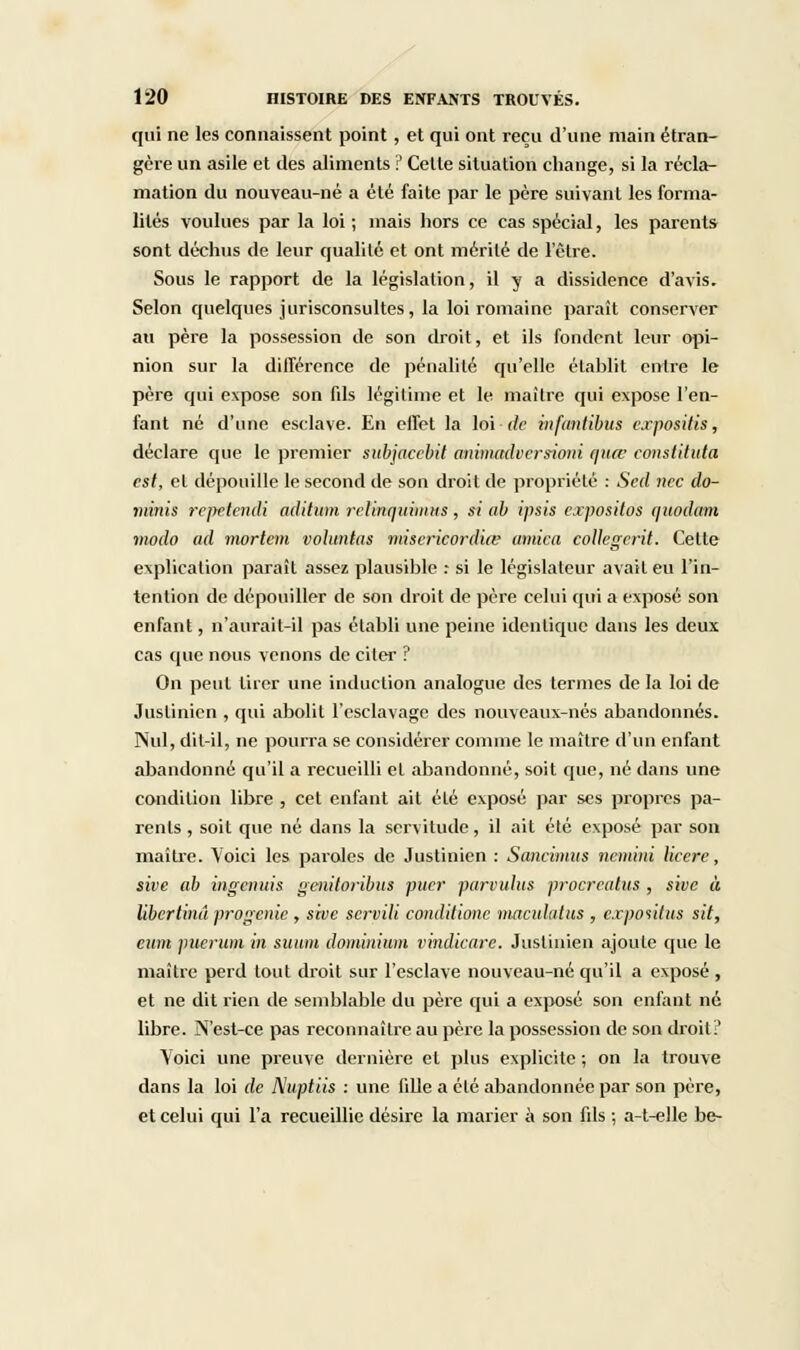 qui ne les connaissent point, et qui ont reçu d'une main étran- gère un asile et des aliments ? Cette situation change, si la récla- mation du nouveau-né a été faite par le père suivant les forma- lités voulues par la loi ; mais hors ce cas spécial, les parents sont déchus de leur qualité et ont mérité de l'être. Sous le rapport de la législation, il y a dissidence d'avis. Selon quelques jurisconsultes, la loi romaine paraît conserver au père la possession de son droit, et ils fondent leur opi- nion sur la différence de pénalité qu'elle établit entre le père qui expose son fils légitime et le maître qui expose l'en- fant né d'une esclave. En effet la loi-de infanlibus expositis, déclare que le premier subjacebit animadversioni (\uw constituta est, et dépouille le second de son droit de propriété : Scd nec do- minis repetendi aditum rclinquimns, si <ib ipsis c.rpositos quodam modo ad mortem vohmtas miscricordiœ arnica eollegerit. Cette explication paraît assez plausible : si le législateur avait eu l'in- tention de dépouiller de son droit de père celui qui a exposé son enfant, n'aurait-il pas établi une peine identique dans les deux cas que nous venons de citer ? On peut tirer une induction analogue des termes de la loi de Juslinien , qui abolit l'esclavage des nouveaux-nés abandonnés. Nul, dit-il, ne pourra se considérer comme le maître d'un enfant abandonné qu'il a recueilli et abandonné, soit que, né dans une condition libre , cet enfant ait été exposé par ses propres pa- rents , soit que né dans la servitude, il ait été exposé par son maître. Voici les paroles de Justinien : Sancimits nemini licere, sive ab ingenuis genitoribus puer parvulus proercatus , sive à libertinâ progenie , sive servili conditione maculatus , expositus sit, eum puevum in suum dominium vindiearc. Juslinien ajoute cpie le maître perd tout droit sur l'esclave nouveau-né qu'il a exposé, et ne dit rien de semblable du père qui a exposé son enfant né libre. N'est-ce pas reconnaître au père la possession de son droit!' Yoici une preuve dernière et plus explicite ; on la trouve dans la loi de Nuptiis : une fille a été abandonnée par son père, et celui qui l'a recueillie désire la marier à son fils ; a-t-elle be-