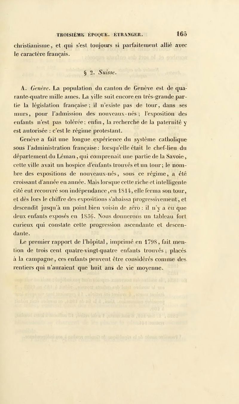 christianisme, et qui s'est toujours si parfaitement allié avec le caractère français. § 2. Suisse. A. Genève. La population du canton de Genève est de qua- rante-quatre mille âmes. La ville suit encore en très-grande par- tie la législation française; il n'existe pas de tour, dans ses murs, pour l'admission des nouveaux-nés; l'exposition des enfants n'est pas tolérée; enfin, la recherche de la paternité y est autorisée : c'est le régime protestant. Genève a fait une longue expérience du système catholique sous l'administration française: lorsqu'elle était le chef-lieu du département du Léman, qui comprenait une partie de la Savoie, cette ville avait un hospice d'enfants trouvés et un tour; le nom- bre des expositions de nouveaux-nés, sous ce régime, a été croissant d'année en année. Mais lorsque cette riche et intelligente cité eut recouvré son indépendance, en 1814, elle ferma son tour, et dès lors le chiffre des expositions s'abaissa progressivement, cl descendit jusqu'à un point bien voisin de zéro : il n'y a eu que deux enfants exposés en 1S3G. Nous donnerons un tableau fort curieux qui constate cette progression ascendante et descen- dante. Le premier rapport de l'hôpital, imprimé en 1798, fait men- tion de trois cent quatre-vingt-quatre enfants trouvés; placés à la campagne, ces enfants peuvent être considérés comme des rentiers qui n'auraient que huit ans de vie moyenne.