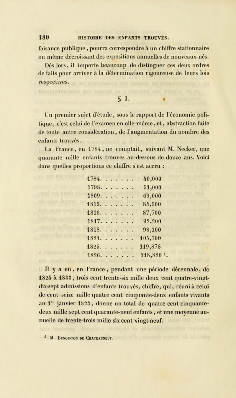 faisance publique, pourra correspondre à un chiffre stationnaire ou même décroissant des expositions annuelles de nouveaux-nés. Dès lors, il importe beaucoup de distinguer ces deux ordres de faits pour arriver à la détermination rigoureuse de leurs lois respectives. § 1. Un premier sujet d'étude, sous le rapport de l'économie poli- tique , c'est celui de l'examen en elle-même, et, abstraction faite de toute autre considération, de l'augmentation du nombre des enfants trouvés. La France, en 1784, ne comptait, suivant M. Necker, que quarante mille enfants trouvés au-dessous de douze ans. Voici dans quelles proportions ce chiffre s'est accru : 1784 40,000 1798 , 51,000 1809 69,000 1815 84,500 1816 87,700 1817 92,200 1818 98,100 1821 105,700 1825 119,876 1S26 118,820 1. Il y a eu, en France, pendant une période décennale, de 1824 à 1833, trois cent trente-six mille deux cent quatre-vingt- dix-sept admissions d'enfants trouvés, chiffre, qui, réuni à celui de cent seize mille quatre cent cinquante-deux enfants vivants au 1er janvier 1824, donne un total de quatre cent cinquante- deux mille sept cent quarante-neuf enfants, et une moyenne an- nuelle de trente-trois mille six cent vingt-neuf. 1 M. Eenoistos de Chateauneit.