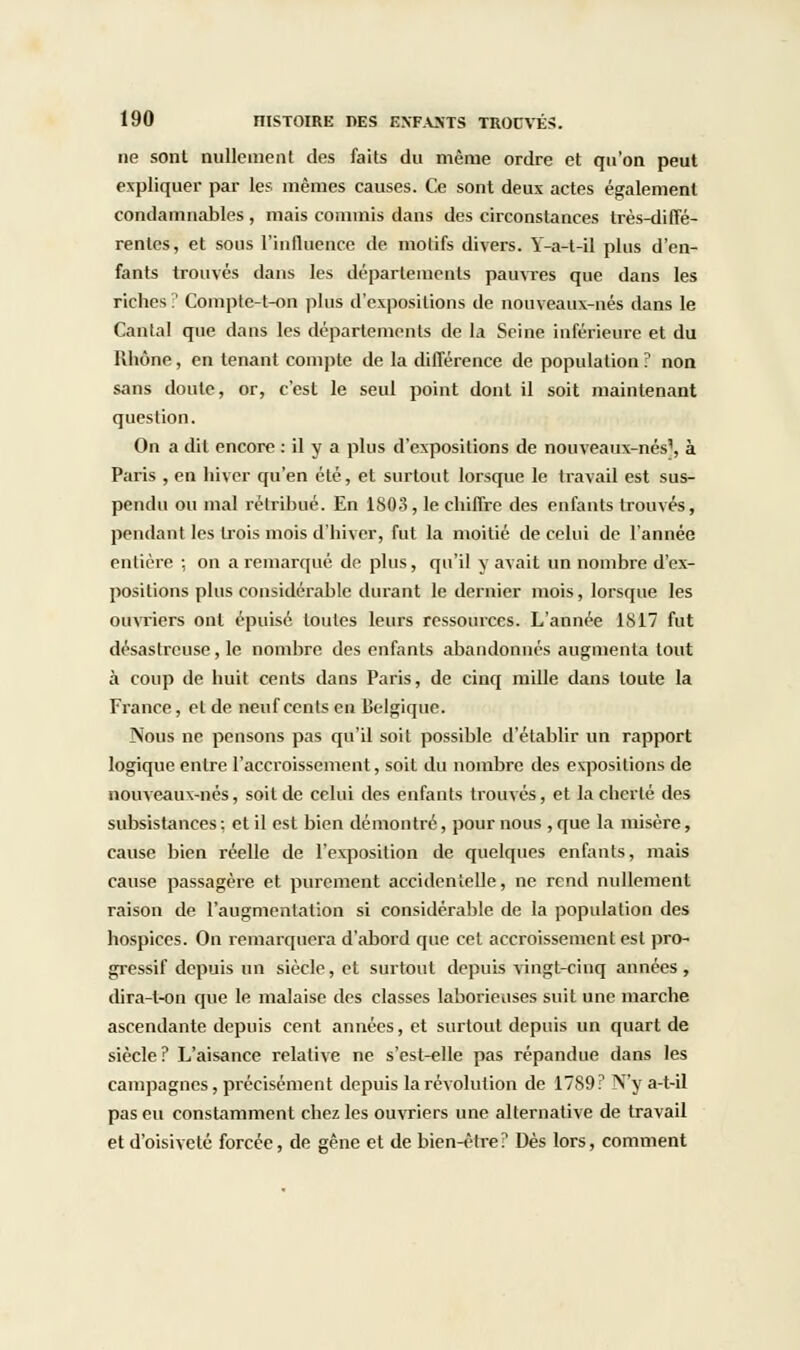 ne sont nullement des faits du même ordre et qu'on peut expliquer par les mêmes causes. Ce sont deux actes également condamnables , mais commis dans des circonstances très-diffé- rentes, et sous l'influence de motifs divers. Y-a-t-il plus d'en- fants trouvés dans les départements pauvres que dans les riches:' Comptc-t-on plus d'expositions de nouveaux-nés dans le Cantal que dans les déparlements de la Seine inférieure et du Rhône, en tenant compte de la différence de population ? non sans doute, or, c'est le seul point dont il soit maintenant question. On a dit encore : il y a plus d'expositions de nouveaux-nés', à Paris , en hiver qu'en été, et surtout lorsque le travail est sus- pendu ou mal rétribué. En 1803 , le chiffre des enfants trouvés, pendant les trois mois d'hiver, fut la moitié de celui de l'année entière ; on a remarqué de plus, qu'il y avait un nombre d'ex- positions plus considérable durant le dernier mois, lorsque les ouvriers ont épuisé toutes leurs ressources. L'année 1817 fut désastreuse, le nombre des enfants abandonnés augmenta tout à coup de huit cents dans Paris, de cinq mille dans toute la France, et de neuf cents en Belgique. Nous ne pensons pas qu'il soit possible d'établir un rapport logique entre l'accroissement, soit du nombre des expositions de nouveaux-nés, soit de celui des enfants trouvés, et la cherté des subsistances ; et il est bien démontré, pour nous , que la misère, cause bien réelle de l'exposition de quelques enfants, mais cause passagère et purement accidentelle, ne rend nullement raison de l'augmentation si considérable de la population des hospices. On remarquera d'abord que cet accroissement est pro- gressif depuis un siècle, et surtout depuis vingt-cinq années, dira-t-on que le malaise des classes laborieuses suit une marche ascendante depuis cent années, et surtout depuis un quart de siècle? L'aisance relative ne s'est-elle pas répandue dans les campagnes, précisément depuis la révolution de 17S9? N'y a-t-il pas eu constamment chez les ouvriers une alternative de travail et d'oisiveté forcée, de gêne et de bien-être? Dès lors, comment